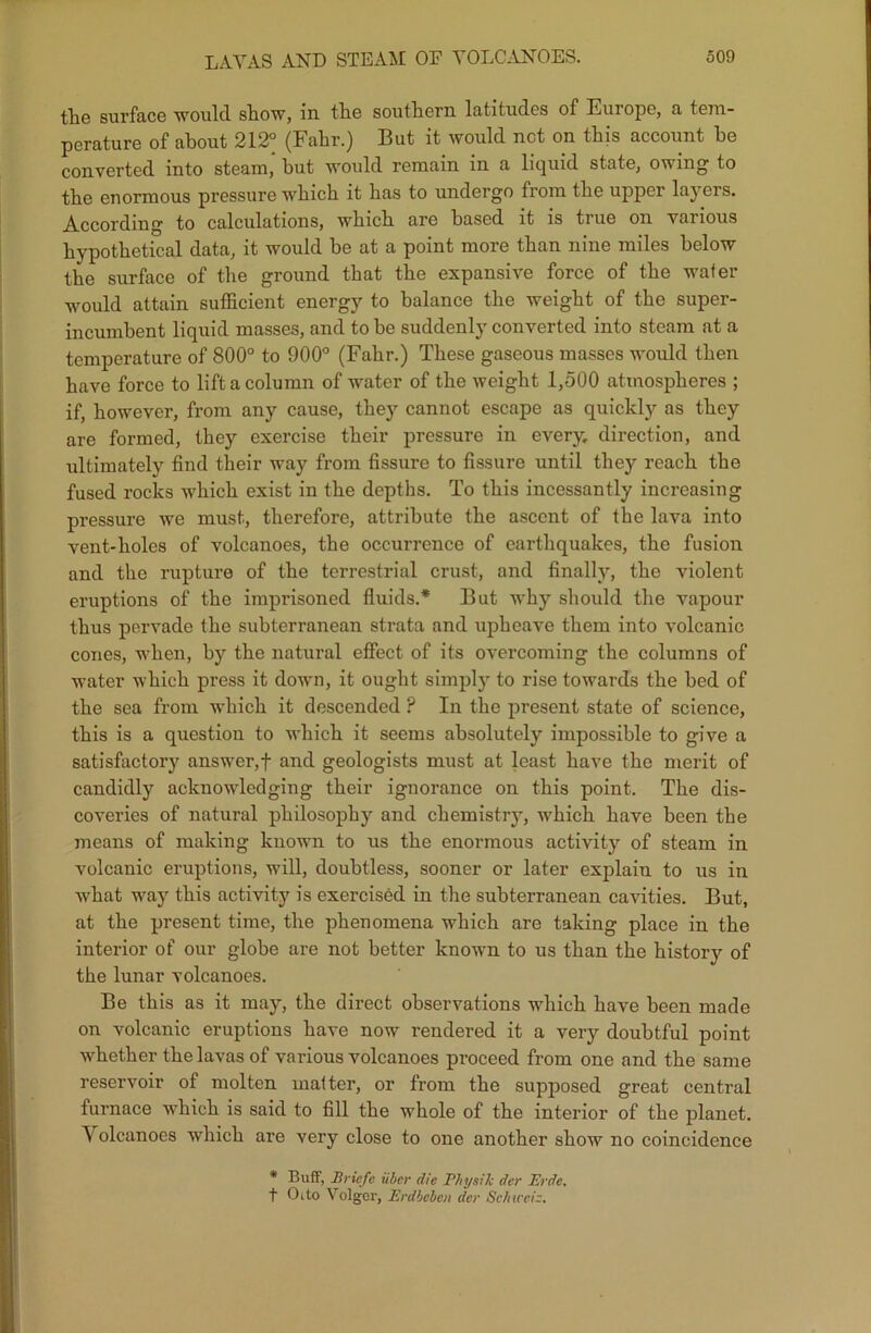 the surface would show, in the southern latitudes of Europe, a tem- perature of about 212° (Fahr.) But it would not on this account he converted into steam, but would remain in a liquid state, owing to the enormous pressure which it has to undergo from the upper layers. According to calculations, which are based it is true on various hypothetical data, it would be at a point more than nine miles below the surface of the ground that the expansive force of the wafer would attain sufficient energy to balance the weight of the super- incumbent liquid masses, and to he suddenly converted into steam at a temperature of 800° to 900° (Fahr.) These gaseous masses would then have force to lift a column of water of the weight 1,500 atmospheres ; if, however, from any cause, they cannot escape as quickly as they are formed, they exercise their pressure in every, direction, and ultimately find their way from fissure to fissure until they reach the fused rocks which exist in the depths. To this incessantly increasing pressure we must, therefore, attribute the ascent of the lava into vent-holes of volcanoes, the occurrence of earthquakes, the fusion and the rupture of the terrestrial crust, and finally, the violent eruptions of the imprisoned fluids.* But why should the vapour thus pervade the subterranean strata and upheave them into volcanic cones, when, by the natural effect of its overcoming the columns of water which press it down, it ought simply to rise towards the bed of the sea from which it descended ? In the present state of science, this is a question to which it seems absolutely impossible to give a satisfactory answer,f and geologists must at least have the merit of candidly acknowledging their ignorance on this point. The dis- coveries of natural philosophy and chemistrjq which have been the means of making known to us the enormous activity of steam in volcanic eruptions, will, doubtless, sooner or later explain to us in what way this activity is exercised in the subterranean cavities. But, at the present time, the phenomena which are taking place in the interior of our globe are not better known to us than the history of the lunar volcanoes. Be this as it may, the direct observations which have been made on volcanic eruptions have now rendered it a very doubtful point whether the lavas of various volcanoes proceed from one and the same reservoir of molten matter, or from the supposed great central furnace which is said to fill the whole of the interior of the planet. Volcanoes which are very close to one another show no coincidence * Buff, Briefe liber die Physilc der Erde. t Oito Volgor, Erdbeben der Schweiz.