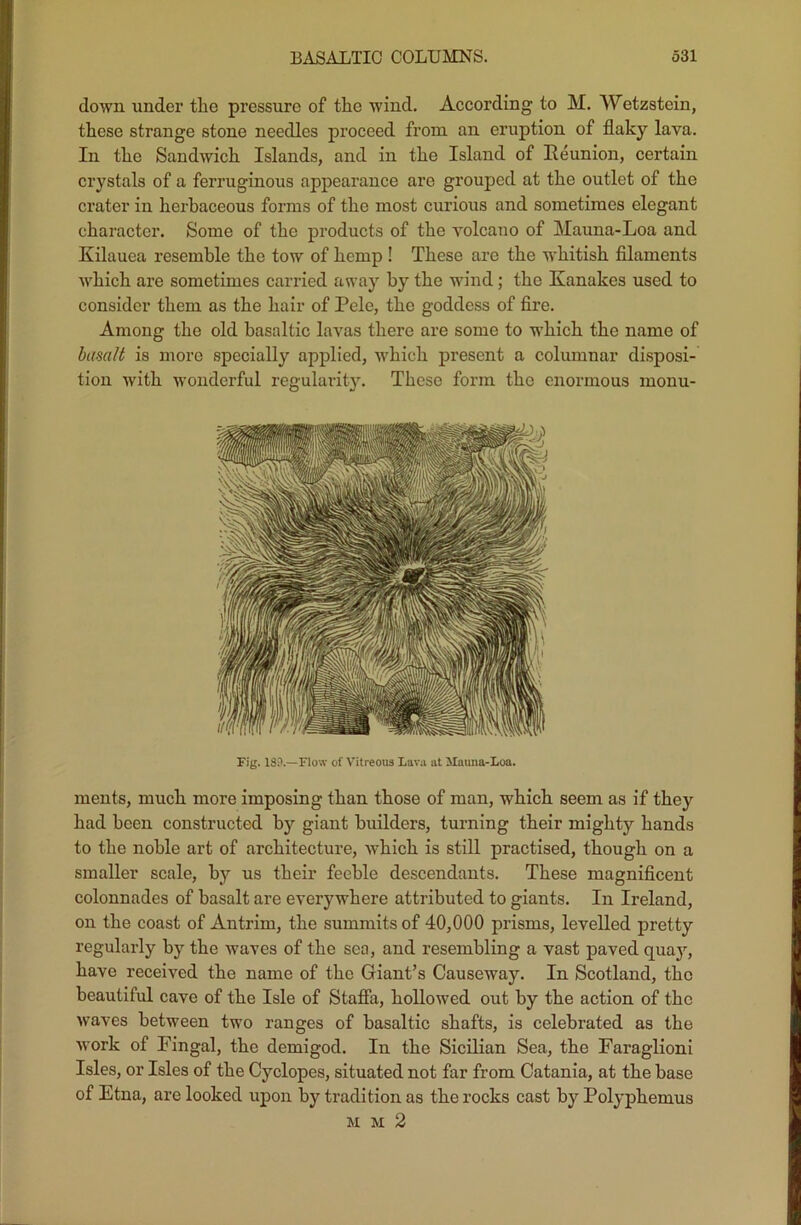 down under the pressure of the wind. According to M. Wetzstein, these strange stone needles proceed from an eruption of flaky lava. In the Sandwich Islands, and in the Island of Reunion, certain crystals of a ferruginous appearance are grouped at the outlet of the crater in herbaceous forms of the most curious and sometimes elegant character. Some of the products of the volcano of Mauna-Loa and Kilauea resemble the tow of hemp ! These are the whitish filaments which are sometimes carried away by the wind; the Kanakes used to consider them as the hair of Pele, the goddess of fii’e. Among the old basaltic lavas there are some to which the name of basalt is more specially applied, which present a columnar disposi- tion with wonderful regularity. These form the enormous monu- Fig. 189.—Flow of Vitreous Lava at Mauna-Loa. ments, much more imposing than those of man, which seem as if they had been constructed by giant builders, turning their mighty hands to the noble art of architecture, which is still practised, though on a smaller scale, by us their feeble descendants. These magnificent colonnades of basalt are everywhere attributed to giants. In Ireland, on the coast of Antrim, the summits of 40,000 prisms, levelled pretty regularly by the waves of the sea, and resembling a vast paved qua)r, have received the name of the Giant’s Causeway. In Scotland, the beautiful cave of the Isle of Staffa, hollowed out by the action of the waves between two ranges of basaltic shafts, is celebrated as the work of Fingal, the demigod. In the Sicilian Sea, the Faraglioni Isles, or Isles of the Cyclopes, situated not far from Catania, at the base of Etna, are looked upon by tradition as the rocks cast by Polyphemus mm2