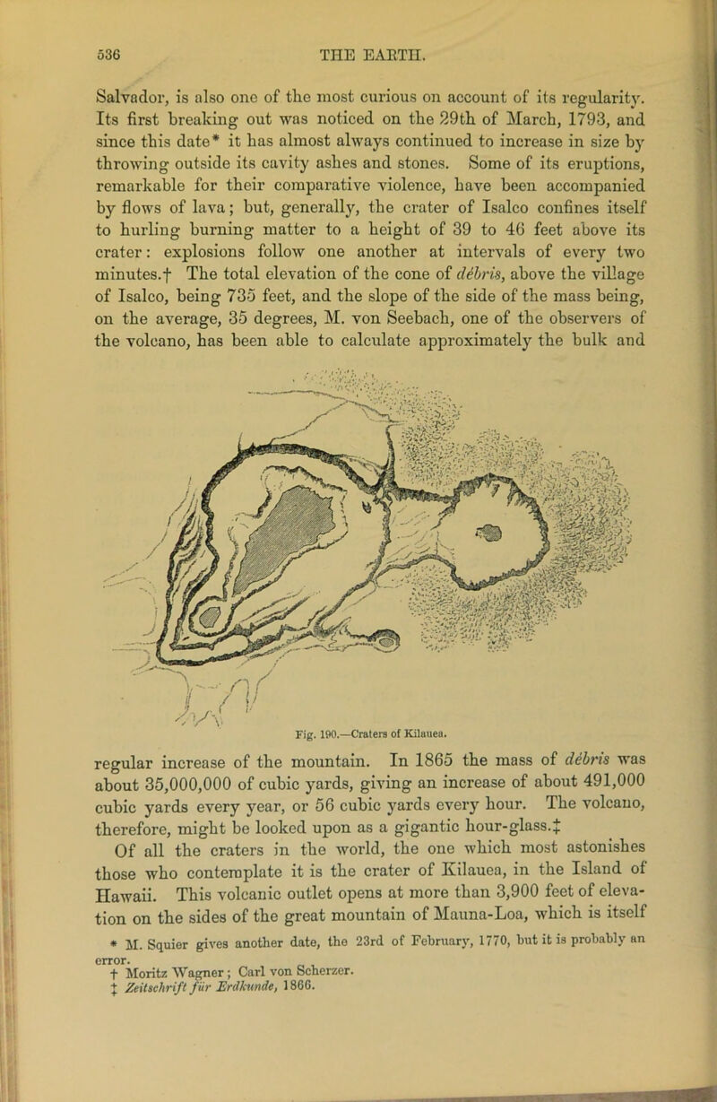 Salvador, is also one of the most curious on account of its regularity. Its first breaking out was noticed on the 29th of March, 1793, and since this date* it has almost always continued to increase in size by throwing outside its cavity ashes and stones. Some of its eruptions, remarkable for their comparative violence, have been accompanied by flows of lava; but, generally, the crater of Isalco confines itself to hurling burning matter to a height of 39 to 46 feet above its crater: explosions follow one another at intervals of every two minutes.f The total elevation of the cone of debris, above the village of Isalco, being 735 feet, and the slope of the side of the mass being, on the average, 35 degrees, M. von Seebach, one of the observers of the volcano, has been able to calculate approximately the bulk and regular increase of the mountain. In 1865 the mass of debris was about 35,000,000 of cubic yards, giving an increase of about 491,000 cubic yards every year, or 56 cubic yards every hour. The volcano, therefore, might be looked upon as a gigantic hour-glass.J Of all the craters in the world, the one which most astonishes those who contemplate it is the crater of Iiilauea, in the Island of Hawaii. This volcanic outlet opens at more than 3,900 feet of eleva- tion on the sides of the great mountain of Manna-Loa, which is itself * M. Squier gives another date, the 23rd of February, 1770, but it is probably an error. t Moritz Wagner ; Carl von Scherzer. + Zeitschrift fur Enlkunde, 1866.
