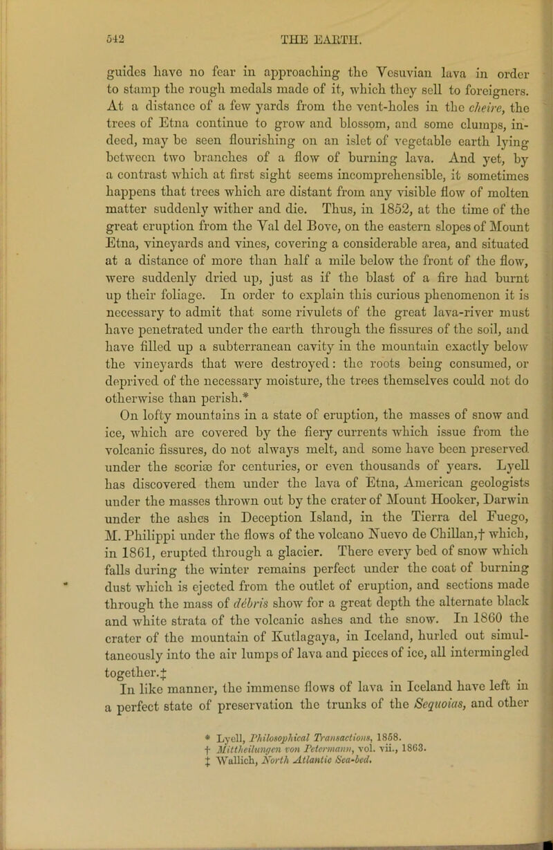 guides Lave no fear in approaching the Yesuvian lava in order to stamp the rough medals made of it, which they sell to foreigners. At a distance of a few yards from the vent-holes in the cheire, the trees of Etna continue to grow and blossom, and some clumps, in- deed, may he seen flourishing on an islet of vegetable earth lying between two branches of a flow of burning lava. And yet, by a contrast which at first sight seems incomprehensible, it sometimes happens that trees which are distant from any visible flow of molten matter suddenly wither and die. Thus, in 1852, at the time of the great eruption from the Yal del Bove, on the eastern slopes of Mount Etna, vineyards and vines, covering a considerable area, and situated at a distance of more than half a mile below the front of the flow, were suddenly dried up, just as if the blast of a fire had burnt up their foliage. In order to explain this curious phenomenon it is necessary to admit that some rivulets of the great lava-river must have penetrated under the earth through the fissures of the soil, and have filled up a subterranean cavity in the mountain exactly below the vineyards that were destroyed: the roots being consumed, or deprived of the necessary moisture, the trees themselves could not do otherwise than perish.* On lofty mountains in a state of eruption, the masses of snow and ice, which are covered by the fiery currents which issue from the volcanic fissures, do not always melt, and some have been preserved, under the scoriae for centuries, or even thousands of years. Lyell has discovered them under the lava of Etna, American geologists under the masses thrown out by the crater of Mount Hooker, Darwin under the ashes in Deception Island, in the Tierra del Fuego, M. Philippi under the flows of the volcano Nuevo de Chilian,! which, in 1861, erupted through a glacier. There every bed of snow which falls during the winter remains perfect under the coat of burning dust which is ejected from the outlet of eruption, and sections made through the mass of debris show for a great depth the alternate black and white strata of the volcanic ashes and the snow. In 1860 the crater of the mountain of Kutlagaya, in Iceland, hurled out simul- taneously into the air lumps of lava and pieces of ice, all intermingled together. + In like manner, the immense flows of lava in Iceland have left in a perfect state of preservation the trunks of the Sequoias, and other * Lyell, Philosophical Transactions, 1858. f Mittheilungen von Pctcrmann, vol. vii., 1863. j Wallich, North Atlantic Sea-bed.