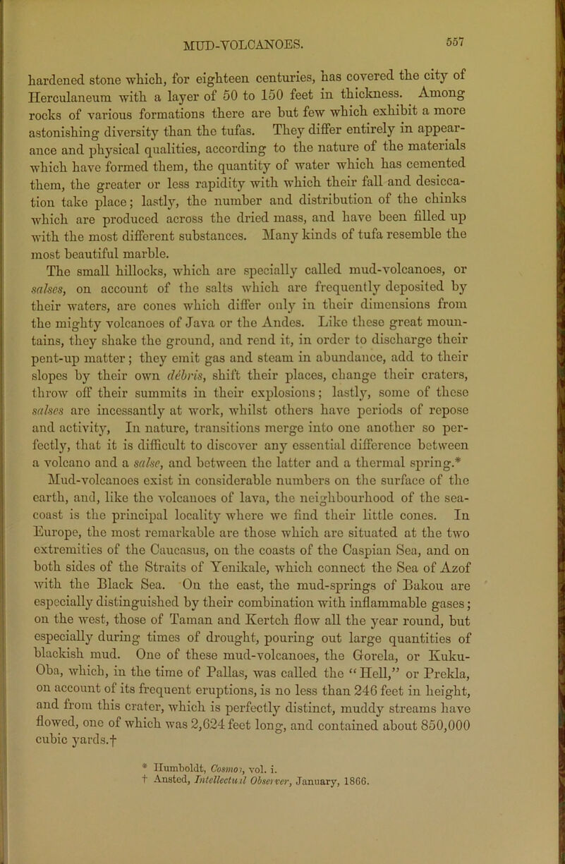 p MUD-YOLCANOES. 55/ hardened stone which, for eighteen centuries, nas covered the city of Herculaneum with a layer of 50 to 150 feet in thickness. Among rocks of various formations there are but few which exhibit a moie astonishing diversity than the tufas. They differ entirely in appear- ance and physical qualities, according to the nature of the materials which have formed them, the quantity of water which has cemented them, the greater or less rapidity with which their fall and desicca- tion take place; lastly, the number and distribution of the chinks which are produced across the dried mass, and have been filled up with the most different substances. Many kinds of tufa resemble the most beautiful marble. The small hillocks, which are specially called mud-volcanoes, or salses, on account of the salts which are frequently deposited by their waters, are cones which differ only in their dimensions from the mighty volcanoes of Java or the Andes. Like these great moun- tains, they shake the ground, and rend it, in order to discharge their pent-up matter; they emit gas and steam in abundance, add to their slopes by their own debris, shift their places, change their craters, throw off their summits in their explosions; lastly, some of these sctlscs are incessantly at work, whilst others have periods of repose and activity, In nature, transitions merge into one another so per- fectly, that it is difficult to discover any essential difference between a volcano and a sake, and between the latter and a thermal spring.* Mud-volcanoes exist in considerable numbers on the surface of the earth, and, like the volcanoes of lava, the neighbourhood of the sea- coast is the principal locality where we find their little cones. In Europe, the most remarkable are those which are situated at the two extremities of the Caucasus, on the coasts of the Caspian Sea, and on both sides of the Straits of Yenikale, which connect the Sea of Azof with the Black Sea. On the east, the mud-springs of Bakou are especially distinguished by their combination with inflammable gases; on the west, those of Taman and Kertch flow all the year round, but especially during times of drought, pouring out large quantities of blackish mud. One of these mud-volcanoes, the Grorela, or Kuku- Oba, which, in the time of Pallas, was called the “ Hell,” or Prekla, on account of its frequent eruptions, is no less than 246 feet in height, and from this crater, which is perfectly distinct, muddy streams have flowed, one of which was 2,624 feet long, and contained about 850,000 cubic yards.f * Humboldt, Cosmo;, vol. i. t Anstod, Tntelleotu.il Observer, January, 18G6.
