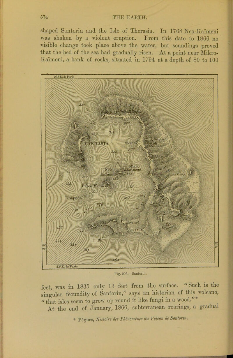 shaped Santorin and the Isle of Thcrasia. In 17G8 Nco-Kaimeni was shaken by a violent eruption. From this date to 1866 no visible change took place above tho water, but soundings proved that the bed of the sea had gradually risen. At a point near Mikro- Kaimeni, a bank of rocks, situated in 1794 at a depth of 80 to 100 23<‘EjdcTSr Fig. 206.—Santorin. feet, was in 183o only 13 feet from the suiface. Such is the singular fecundity of Santorin,” says an historian of this volcano, “ that isles seem to grow up round it like fungi in a wood.”* At the end of January, 1866, subterranean roarings, a gradual t Pogues, llistoirc dfs Thtnomincs du Volcan dc Santorin,