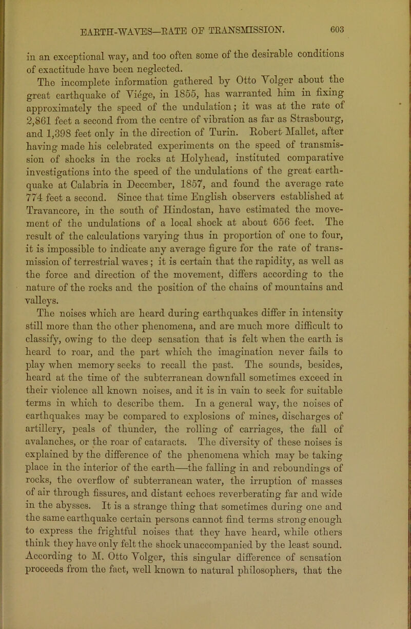 in an exceptional way, and too often some of the desirable conditions of exactitude have been neglected. The incomplete information gathered by Otto V olger about the great earthquake of Viege, in 1855, has warranted him in fixing approximately the speed of the undulation; it was at the rate of 2,861 feet a second from the centre of vibration as far os Strasbourg, and 1,398 feet only in the direction of Turin. Robert Mallet, after having made bis celebrated experiments on the speed of transmis- sion of shocks in the rocks at Hofyhead, instituted comparative investigations into the speed of the undulations of the great earth- quake at Calabria in December, 1857, and found the average rate 774 feet a second. Since that time English observers established at Travancore, in the south of Hindostan, have estimated the move- ment of the undulations of a local shock at about 656 feet. The result of the calculations varying thus in proportion of one to four, it is impossible to indicate any average figure for the rate of trans- mission of terrestrial waves ; it is certain that the rapidity, as well as the force and direction of the movement, differs according to the nature of the rocks and the position of the chains of mountains and valleys. The noises which are heard during earthquakes differ in intensity still more than the other phenomena, and are much more difficult to classify, owing to the deep sensation that is felt when the earth is heard to roar, and the part which the imagination never fails to play when memory seeks to recall the past. The sounds, besides, heard at the time of the subterranean downfall sometimes exceed in their violence all known noises, and it is in vain to seek for suitable terms in which to describe them. In a general way, the noises of earthquakes may be compared to explosions of mines, discharges of artillery, peals of thunder, the rolling of carriages, the fall of avalanches, or the roar of cataracts. The diversity of these noises is explained by the difference of the phenomena which may be taking place in the interior of the earth—the falling in and reboundings of rocks, the overflow of subterranean water, the irruption of masses of air through fissures, and distant echoes reverberating far and wide in the abysses. It is a strange thing that sometimes during one and the same earthquake certain persons cannot find terms strong enough to express the frightful noises that they have heard, while others think they have only felt the shock unaccompanied by the least sound. According to M. Otto Volger, this singular difference of sensation proceeds from the fact, well known to natural philosophers, that the