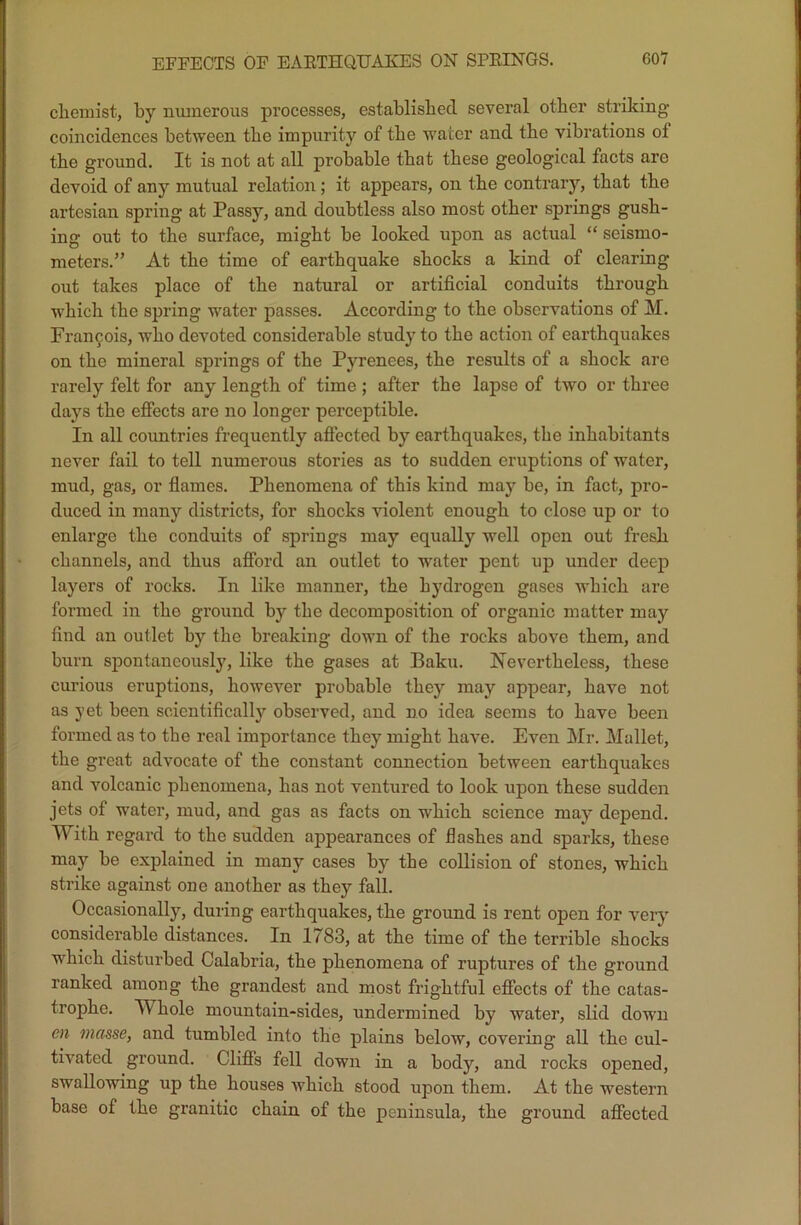 chemist, by numerous processes, established several other striking coincidences between the impurity of the water and the vibrations of the ground. It is not at all probable that these geological facts are devoid of any mutual relation; it appears, on the contrary, that the artesian spring at Passy, and doubtless also most other springs gush- ing out to the surface, might be looked upon as actual “ seismo- meters.” At the time of earthquake shocks a kind of clearing out takes place of the natural or artificial conduits through which the spring water passes. According to the observations of M. Francois, who devoted considerable study to the action of earthquakes on the mineral springs of the Pyrenees, the results of a shock are rarely felt for any length of time ; after the lapse of two or three days the effects are no longer perceptible. In all countries frequently affected by earthquakes, the inhabitants never fail to tell numerous stories as to sudden eruptions of water, mud, gas, or flames. Phenomena of this kind may be, in fact, pro- duced in many districts, for shocks violent enough to close up or to enlarge the conduits of springs may equally well open out fresh channels, and thus afford an outlet to water pent up under deep layers of rocks. In like manner, the hydrogen gases which are formed in the ground by the decomposition of organic matter may find an outlet by the breaking down of the rocks above them, and burn spontaneously, like the gases at Baku. Nevertheless, these curious eruptions, however probable they may appear, have not as yet been scientifically observed, and no idea seems to have been formed as to the real importance they might have. Even Mr. Mallet, the great advocate of the constant connection between earthquakes and volcanic phenomena, has not ventured to look upon these sudden jets of water, mud, and gas as facts on which science may* depend. With regard to the sudden appearances of flashes and sparks, these may be explained in many cases by the collision of stones, which strike against one another as they fall. Occasionally, during earthquakes, the ground is rent open for very considerable distances. In 1783, at the time of the terrible shocks which disturbed Calabria, the phenomena of ruptures of the ground ranked among the grandest and most frightful effects of the catas- trophe. TV hole mountain-sides, undermined by water, slid down en masse, and tumbled into the plains below, covering all the cul- tivated ground. Cliffs fell down in a body, and rocks opened, swallowing up the houses which stood upon them. At the western base of the granitic chain of the peninsula, the ground affected