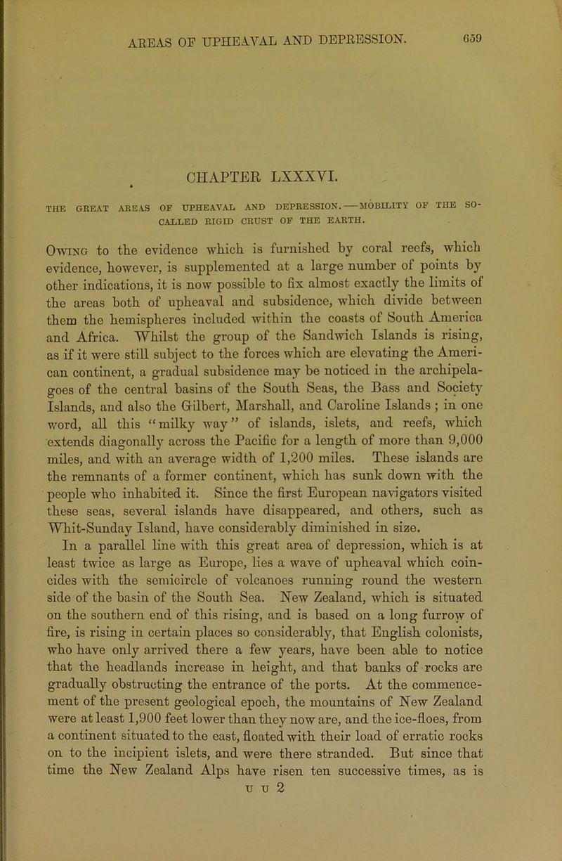 AREAS OF UPHEAVAL AND DEPRESSION. G59 CHAPTER LXXXVI. THE GREAT AREAS OF UPHEAVAL AND DEPRESSION. MOBILITY OF THE SO- CALLED RIGID CRUST OF THE EARTH. Owing to the evidence which is furnished by coral reefs, which evidence, however, is supplemented at a large number of points by other indications, it is now possible to fix almost exactly the limits of the areas both of upheaval and subsidence, which divide between them the hemispheres included within the coasts of South America and Africa. Whilst the group of the Sandwich Islands is rising, as if it were still subject to the forces which are elevating the Ameri- can continent, a gradual subsidence may be noticed in the archipela- goes of the central basins of the South Seas, the Bass and Society Islands, and also the Gilbert, Marshall, and Caroline Islands ; in one word, all this “milky way” of islands, islets, and reefs, which extends diagonally across the Pacific for a length of more than 9,000 miles, and with an average width of 1,200 miles. These islands are the remnants of a former continent, which has sunk down with the people who inhabited it. Since the first European navigators visited these seas, several islands have disappeared, and others, such as Whit-Sunday Island, have considerably diminished in size. In a parallel line with this great area of depression, which is at least twice as large as Europe, lies a wave of upheaval which coin- cides with the semicircle of volcanoes running ronnd the western side of the basin of the South Sea. New Zealand, which is situated on the southern end of this rising, and is based on a long furrow of fire, is rising in certain places so considerably, that English colonists, who have only arrived there a few years, have been able to notice that the headlands increase in height, and that banks of rocks are gradually obstructing the entrance of the ports. At the commence- ment of the present geological epoch, the mountains of New Zealand were at least 1,900 feet lower than they now are, and the ice-floes, from a continent situated to the east, floated with their load of erratic rocks on to the incipient islets, and were there stranded. But since that time the New Zealand Alps have risen ten successive times, as is