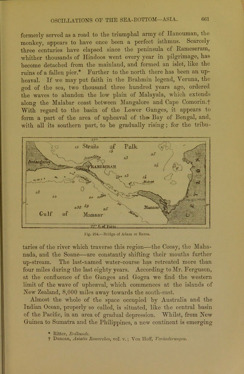 formerly served as a road to tlie triumphal army of Ilanouman, the monkey, appears to have once been a perfect isthmus. Scarcely three centuries have elapsed since the peninsula of Rameseram, whither thousands of Hindoos went every year in pilgrimage, has become detached from the mainland, and formed an islet, like the ruins of a fallen pier.* Further to the north there has been an up- heaval. If we may put faith in the Brahmin legend, Veruna, the god of the sea, two thousand three hundred years ago, ordered the waves to abandon the low plain of Malayala, which extends along the Malabar coast between Mangalore and Cape Comorin.f With regard to the basin of the Lower Ganges, it appears to form a part of the area of upheaval of tho« Bay of Bengal, and, with all its southern part, to be gradually rising; for the tribu- £ ig. 234.—Bridge of Adam or Rama. taries of the river which traverse this region—the Coosy, the Maha- nada, and the Soane—are constantly shifting their mouths further up-stream. The last-named water-course has retreated more than four miles during the last eighty years. According to Mr. Ferguson, at the confluence of the Ganges and Gogra we find the western limit of the wave of upheaval, which commences at the islands of New Zealand, 8,000 miles away towards the south-east. Almost the whole of the space occupied by Australia and the Indian Ocean, properly so called, is situated, like the central basin of the Pacific, in an area of gradual depression. Whilst, from New Guinea to Sumatra and the Philippines, a new continent is emerging * Ritter, Erdlcundc. f Duncan, Asiatic Researches, vol. v.; Von IIofF, VcrUnderimgen.