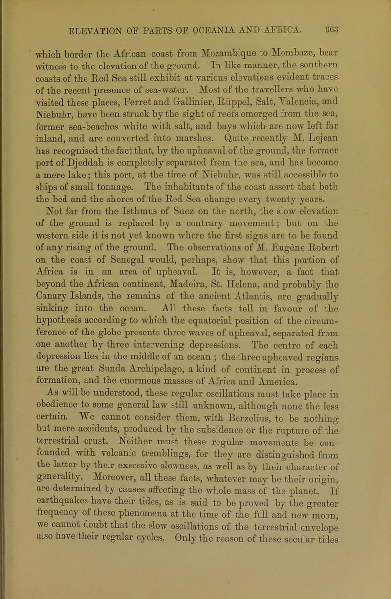 ELEVATION OF PARTS OP OCEANIA AND AFRICA. G63 which, border the African coast from Mozambique to Mombaze, bear witness to the elevation of the ground. In like manner, the southern coasts of the Red Sea still exhibit at various elevations evident traces of the recent presence of sea-water. Most of the travellers who have visited these places, Ferret and Gallinier, Riippel, Salt, Valencia, and Niebuhr, have been struck by the sight of reefs emerged from the sea, former sea-beaches white with salt, and hays which are now left far inland, and are converted into marshes. Quite recently M. Lejean has recognised the fact that, by the upheaval of the ground, the former port of Djeddah is completely separated from the sea, and has become a mere lake; this port, at the time of Niebuhr, was still accessible to ships of small tonnage. The inhabitants of the coast assert that both the bed and the shores of the Red Sea change every twenty years. Not far from the Isthmus of Suez on the north, the slow elevation of the ground is replaced by a contrary movement; hut on the western side it is not yet known where the first signs are to he found of any rising of the ground. The observations of M. Eugene Robert on the coast of Senegal would, perhaps, show that this portion of Africa is in an area of upheaval. It is, however, a fact that beyond the African continent, Madeira, St. Helena, and probably the Canary Islands, the remains of the ancient Atlantis, are gradually sinking into the ocean. All these facts tell in favour of the hypothesis according to which the equatorial position of the circum- ference of the globe presents three waves of upheaval, separated from one another by three intervening depressions. The centre of each depression lies in the middle of an ocean ; the three upheaved regions are the great Sunda Archipelago, a kind of continent in process of formation, and the enormous masses of Africa and America. As will be understood, these regular oscillations must take place in obedience to some general law still unknown, although none the less certain. We cannot consider them, with Berzelius, to be nothing but mere accidents, produced by the subsidence or the rupture of the terrestrial crust. Neither must these regular movements be con- founded with volcanic tremblings, for they are distinguished from the latter by their excessive slowness, as well as by their character of generality. Moreover, all these facts, whatever may be their origin, are determined by causes affecting the whole mass of the planet. If earthquakes have their tides, as is said to be proved by the greater frequency of these phenomena at the time of the full and new moon, we cannot doubt that the slow oscillations of the terrestrial envelope also have their regular cycles. Only the reason of these secular tides