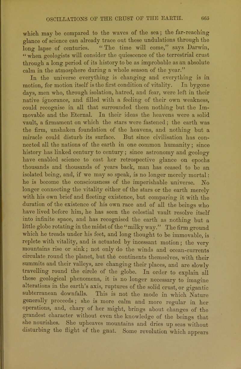 which may be compared to the waves of the sea; the far-reaching glance of science can already trace out these undulations through the long lapse of centuries. “ The time will come,” says Darwin, “ when geologists will consider the quiescence of the terrestrial crust through a long period of its history to be as improbable as an absolute calm in the atmosphere during a whole season of the year.” In the universe everything is changing and everything is in motion, for motion itself is the first condition of vitality. In bygone days, men who, through isolation, hatred, and fear, were left in their native ignorance, and filled with a feeling of their own weakness, could recognise in all that surrounded them nothing but the Im- movable and the Eternal. In their ideas the heavens were a solid vault, a firmament on which the stars were fastened; the earth was the firm, unshaken foundation of the heavens, and nothing but a miracle could disturb its surface. But since civilisation has con- nected all the nations of the earth in one common humanity ; since history has linked century to century; since astronomy and geology have enabled science to cast her retrospective glance on epochs thousands and thousands of years back, man has ceased to be an isolated being, and, if we may so speak, is no longer merely mortal: he is become the consciousness of the imperishable universe. No longer connecting the vitality either of the stars or the earth merely with his own brief and fleeting existence, but comparing it with the duration of the existence of his own race and of all the beings who have lived before him, he has seen the celestial vault resolve itself into infinite space, and has recognised the earth as nothing but a little globe rotating in the midst of the “milky way.” The firm ground which he treads under his feet, and long thought to be immovable, is replete with vitality, and is actuated by incessant motion; the very mountains rise or sink; not only do the winds and ocean-currents circulate round the planet, but the continents themselves, with their summits and their valleys, are changing their places, and are slowly travelling round the circle of the globe. In order to explain all these geological phenomena, it is no longer necessary to imagine alterations in the earth’s axis, ruptures of the solid crust, or gigantic subtenanean downfalls. Ibis is not the mode in which Nature generally proceeds; she is more calm and more regular in her operations, and, chary of her might, brings about changes of the grandest character without even the knowledge of the beings that she nourishes. She upheaves mountains and dries up seas without disturbing the flight of the gnat. Some revolution which appears