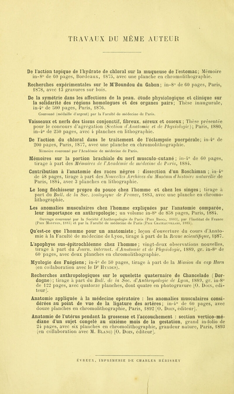 TRAVAUX DU MÊME AUTEUR De l’action topique de l’hydrate de chloral sur la muqueuse de l’estomac; Mémoire de 60 pages, Bordeaux, 1875, avec une planche en chromolithographie. Recherches expérimentales sur le M’Boundou du Gabon; in-8° de 60 pages, Paris, 1878, avec 13 gravures sur bois. De la symétrie dans les affections de la peau, étude physiologique et clinique sur la solidarité des régions homologues et des organes pairs; Thèse inaugurale, in-4<^ de 500 pages, Paris, 1876. Couronne (médaille d’argent) par la Faculté de médecine de Paris. Vaisseaux et nerfs des tissus conjonctif, fibreux, séreux et osseux ; Thèse présentée pour le concours d’agrégation {Section Anatomie et de Physiologie); Paris, 1880, in-4° de 230 pages, avec 4 planches en lithographie. De l’action du chloral dans le traitement de l’éclampsie puerpérale; in-4® de 200 pages, Paris, 1877, avec une planche en chromolithographie. Mémoire couronné par l’Académie de médecine de Paris. Mémoires sur la portion brachiale du nerf musculo-cutané ; in-4° de 60 pages, tirage à part des Mémoires de l'Académie de médecine de Pains, 1884. Contribution à l’anatomie des races nègres : dissection d’un Boschiman ; in-4o de 48 pages, tirage à part des Nouvelles Archives du Muséum d'histoire naturelle de Paris, 1884, avec 3 planches en lithographie. Le long fléchisseur propre du pouce chez l’homme et chez les singes ; tirage à part du Bull, de la Soc. zoologique de France, 1883, avec une planche en chromo- lithographie. Les anomalies musculaires chez l’homme expliquées par l’anatomie comparée, leur importa;nce en anthropologie; un volume in-8® de 858 pages, Paris, 1884. Ouvrage couronné par la Société d’Antiiropologie de Paris (Prix Broca, 1883), par l’Institut de France (Prix Montyon, 1885) et par la Faculté de médecine de Paris (Prix Chateauyillars, 1885). Qu’est-ce que l’homme pour un anatomiste ; leçon d’ouverture du cours d’Anato- mie à la Faculté de médecine de Lyon, tirage à part de la Revue scientifique, 1^87. L’apophyse sus-épitrochléenne chez l’homme ; vingt-deux observations nouvelles, tirage à part du Journ. internat, d'Anatomie et de Physiologie, 1889, gr. in-8° de 60 pages, avec deux planches en chromolithographie. Myologie des Fuégiens ; in-4*^ de 50 pages, tirage à part de la Mission du cap Horn (en collaboration avec le Hyades). Recherches anthropologiques sur le squelette quaternaire de Chancelade ( Dor- dogne); tirage à part du Bull, de la Soc. d'Anthropologie de Lyon, 1889, gr. in-8‘^ de 122 pages, avec quatorze planches, dont quatre en photogravure [O. Doin, edi- teurj. Anatomie appliquée à la médecine opératoire : les anomalies musculaires consi- dérées au point de vue de la ligature des artères ; in-4° de 60 pages, avec douze planches en chromolithographie, Paris, 1892 [O. Doin, édileür]. Anatomie de l’utérus pendant la grossesse et l’accouchement : section vertico-mé- diane d’un sujet congelé au sixième mois de la gestation, grand in-lolio de 24 pages, avec six planches en chromolithographie, grandeur nature, Paris, 1893 (en collaboration avec M. Blanc) [O. Doin, éditeur]. ÉVREUX, IMPRIMERIE DE CHARLES HÉRISSEY