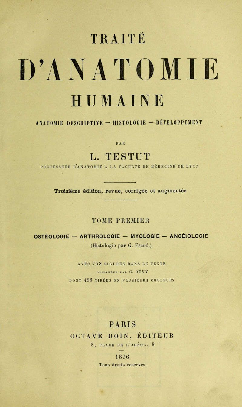 D’ANATOMIE HUMAINE ANATOMIE DESCRIPTIVE — HISTOLOGIE - DÉVELOPPEMENT PAR L. TESTUT PROFESSEUR d’aNATOMIE A LA FACULTE DE MEDECINE DE LYON Troisième édition, revue, corrigée et augmentée TOME PREMIER OSTÉOLOGIE — ARTHROLOGIE — MYOLOGIE — ANGÉIOLOGIE (Histologie par G. Ferré.) AVEC 758 FIGURES DANS LE TEXTE DESSINÉES PAR G. DEVY DONT 496 TIRÉES EN PLUSIEURS COULEURS PARIS OCTAVE DOIN, ÉDITEUR 8, PLACE DE l’ODÉON, 8 1896 Tous droits réservés.