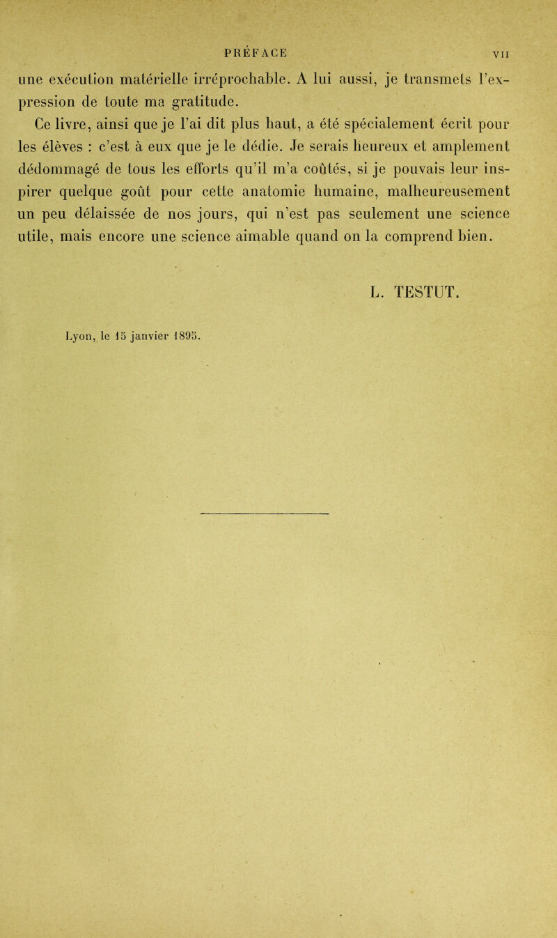 une exécution matérielle irréprochable. A lui aussi, je transmets l’ex- pression de toute ma gratitude. Ce livre, ainsi que je l’ai dit plus haut, a été spécialement écrit pour les élèves : c’est à eux que je le dédie. Je serais heureux et amplement dédommagé de tous les efforts qu’il m’a coûtés, si je pouvais leur ins- pirer quelque goût pour cette anatomie humaine, malheureusement un peu délaissée de nos jours, qui n’est pas seulement une science utile, mais encore une science aimable quand on la comprend bien. L. TESTUT. Lyon, le 15 janvier 1895.