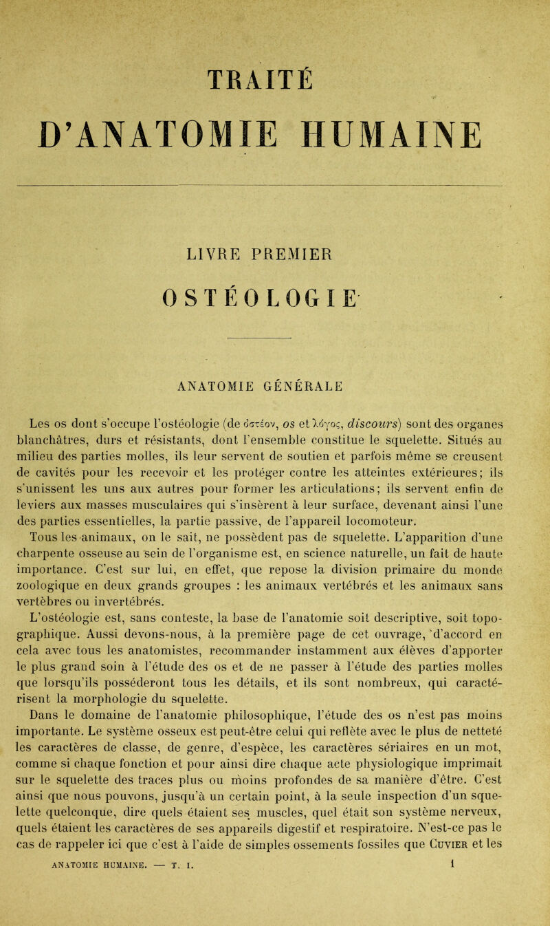 TRAITE D’ANATOMIE HUMAINE LIVRE PREMIER OSTÉOLOGIE ANATOMIE GÉNÉRALE Les os dont s’occupe l’ostéologie (de octtéov, os eO.oyoç, discours) sont des organes blanchâtres, durs et résistants, dont l’ensemble constitue le squelette. Situés au milieu des parties molles, ils leur servent de soutien et parfois même s'e creusent de cavités pour les recevoir et les protéger contre les atteintes extérieures; ils s’unissent les uns aux autres pour former les articulations; ils servent enfin de leviers aux masses musculaires qui s'insèrent à leur surface, devenant ainsi l’une des parties essentielles, la partie passive, de l’appareil locomoteur. Tous les animaux, on le sait, ne possèdent pas de squelette. L’apparition d’une charpente osseuse au sein de l’organisme est, en science naturelle, un fait de haute importance. C’est sur lui, en effet, que repose la division primaire du monde zoologique en deux grands groupes : les animaux vertébrés et les animaux sans vertèbres ou invertébrés. L’ostéologie est, sans conteste, la base de l’anatomie soit descriptive, soit topo- graphique. Aussi devons-nous, à la première page de cet ouvrage, d’accord en cela avec tous les anatomistes, recommander instamment aux élèves d’apporter le plus grand soin à l’étude des os et de ne passer à l’étude des parties molles que lorsqu’ils posséderont tous les détails, et ils sont nombreux, qui caracté- risent la morphologie du squelette. Dans le domaine de l’anatomie philosophique, l’étude des os n’est pas moins importante. Le système osseux est peut-être celui qui reflète avec le plus de netteté les caractères de classe, de genre, d’espèce, les caractères sériaires en un mot, comme si chaque fonction et pour ainsi dire chaque acte physiologique imprimait sur le squelette des traces plus ou nioins profondes de sa manière d’être. C’est ainsi que nous pouvons, jusqu’à un certain point, à la seule inspection d’un sque- lette quelconque, dire quels étaient ses muscles, quel était son système nerveux, quels étaient les caractères de ses appareils digestif et respiratoire. N’est-ce pas le cas de rappeler ici que c’est à l’aide de simples ossements fossiles que Cuvier et les 1