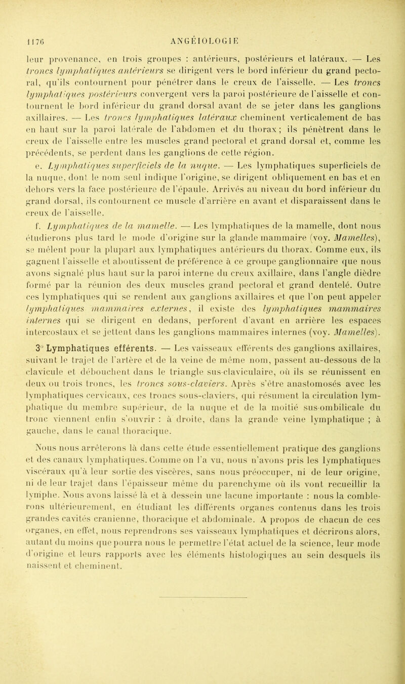 leur provenance, en trois groupes : antérieurs, postérieurs et latéraux. — Les troncs lymj)liatiques antérieurs se dirigent vers le bord inférieur du grand pecto- ral, qu’ils contournent pour pénétrer dans le creux de l’aisselle. — Les troncs lymphatiques postérieurs convergent vers la paroi postérieure de l’aisselle et con- tournent le bord inférieur du grand dorsal avant de se jeter dans les ganglions axillaires. — Les troncs lymphatiques latéraux cheminent verticalement de bas en haut sur la paroi latérale de l’abdomen et du thorax ; ils pénètrent dans le creux de l’aisselle entre les muscles grand pectoral et grand dorsal et, comme les précédents, se perdent dans les ganglions de cette région. e. Lymphatiques superficiels de la nuciue. — Les lymphatiques superficiels de la nuque, dont le nom seul indique l’origine, se dirigent obliquement en bas et en dehors vers la face postérieure de l’épaule. Arrivés au niveau du bord inférieur du grand dorsal, ils contournent ce muscle d’arrière en avant et disparaissent dans le creux de l’aisselle. f. Lymphatiques de la mamelle. — Les lymphaticfues de la mamelle, dont nous étudierons plus tard le mode d’origine sur la glande mammaire (voy. Mamelles)^ se mêlent pour la plupart aux lymphatiques antérieurs du thorax. Comme eux, ils gagnent l’aisselle et aboutissent de préférence à ce groupe ganglionnaire que nous avons signalé plus haut sur la paroi interne du creux axillaire, dans l’angle dièdre formé par la réunion des deux muscles grand pectoral et grand dentelé. Outre ces lymphatiques qui se rendent aux ganglions axillaires et que l’on peut appeler lymphatiques mammaires externes, il existe des lymphatiques mammaires internes qui se dirigent en dedans, perforent d’avant en arrière les espaces intercostaux et se jettent dans les ganglions mammaires internes (voy. I^Iamelles). 3° Lymphatiques efférents. — Les vaisseaux efférents des ganglions axillaires, suivant le trajet de l’artère et de la veine de môme nom, passent au-dessous de la clavicule et débouchent dans le triangle sus-claviculaire, (u'i ils se réunissent en deux ou trois troncs, les troncs sous-claviers. Après s’èlre anastomosés avec les lymphatiques cervicaux, ces troncs sous-claviers, qui résument la circulation lym- phatique du membre supérieur, de la nuque et de la moitié sus-ombilicale du tronc viennent enfin s'ouvrir : à droite, dans la grande veine lymphatique ; à gauche, dans le canal thoracique. Nous nous arrêterons là dans cette étude essentiellement pratique des ganglions et des canaux lymphatiques. Gomme on l’a vu, nous n’avons pris les lymphatiques viscéraux qu'à leur sortie des viscères, sans nous préoccuper, ni de leur origine, ni de leur trajet dans l’épaisseur même du parenchyme où ils vont recueillir la lymphe. Nous avons laissé là et à dessein une lacune importante : nous la comble- rons ultérieurement, en étudiant les différents organes contenus dans les trois grandes cavités crânienne, thoracique et abdominale. A propos de chacun de ces organes, en effet, nous reprendrons ses vaisseaux lymphatiques et décrirons alors, autant du moins que pourra nous le permettre l’état actuel de la science, leur mode d’origine et leurs rapports avec les éléments histologiques au sein desquels ils naissent et cheminent.