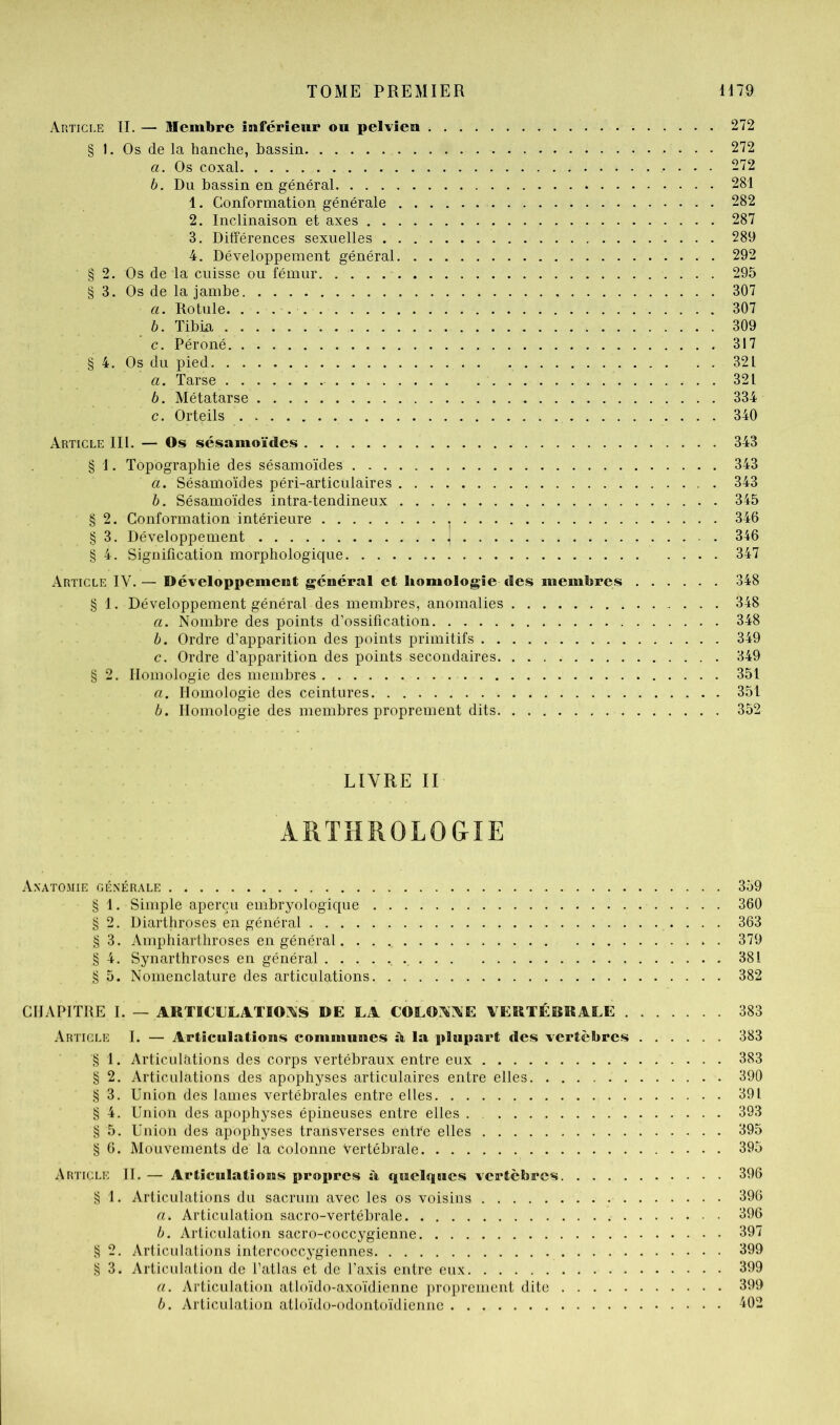 TOME PREMIER H79 Article IL — Membre inférieur ou pelvien 272 § 1. Os de la hanche, bassin 272 a. Os coxal 272 b. Du bassin en général 281 1. Conformation générale 282 2. Inclinaison et axes 287 3. Différences sexuelles 289 4. Développement général 292 § 2. Os de la cuisse ou fémur 295 § 3. Os de la jambe 307 a. Rotule. 307 h. Tibia 309 c. Péroné 317 § 4. Os du pied 321 a. Tarse 321 h. Métatarse 334 c. Orteils 340 Article III. — Os sésamoïdes 343 § 1. Topographie des sésamoïdes 343 a. Sésamoïdes péri-articuiaires 343 h. Sésamoïdes intra-tendineux 345 § 2. Conformation intérieure , 346 § 3. Développement 346 § 4. Signification morphologique 347 Article IV. — Développement général et liomolog-ie des membres 348 § 1. Développement général des membres, anomalies 348 a. Nombre des points d’ossification 348 h. Ordre d’apparition des points primitifs 349 c. Ordre d’apparition des points secondaires 349 § 2. Homologie des membres 351 a. Homologie des ceintures 351 h. Homologie des membres proprement dits 352 LIVRE II ÂRTHROLOGIE Anatomie générale 359 § 1. Simple aperçu embryologique 360 § 2. Diarthroses en général 363 § 3. Amphiarthroses en général. . 379 § 4. Synarthroses en général , 381 § 5. Nomenclature des articulations 382 CHAPITRE I. — ARTI€ULA.TIO:^’S DE LA COLOAAE VERTÉBRALE 383 Article I. — Articulations communes à la plupart des vertèbres 383 § 1. Articulations des corps vertébraux entre eux 383 § 2. Articulations des apophyses articulaires entre elles 390 3. Union des lames vertébrales entre elles 391 § 4. Union des apophyses épineuses entre elles . 393 § 5. Union des apophyses transverses entre elles 395 § 6. Mouvements de la colonne vertébrale 395 Article II. — Articulations propres à quelques vertèbres 396 § 1. Arliculalions du sacrum avec les os voisins 396 a. Articulation sacro-vertébrale 696 b. Articulation sacro-coccygienne 397 § 2. Articulations intercoccygiennes 399 îi 3. Articulation de l’atlas et de l’axis entre eux 399 a. Articulation atloïdo-axoïdienne proprement dite 399 b. Articulation atloïdo-odontoïdiennc -102
