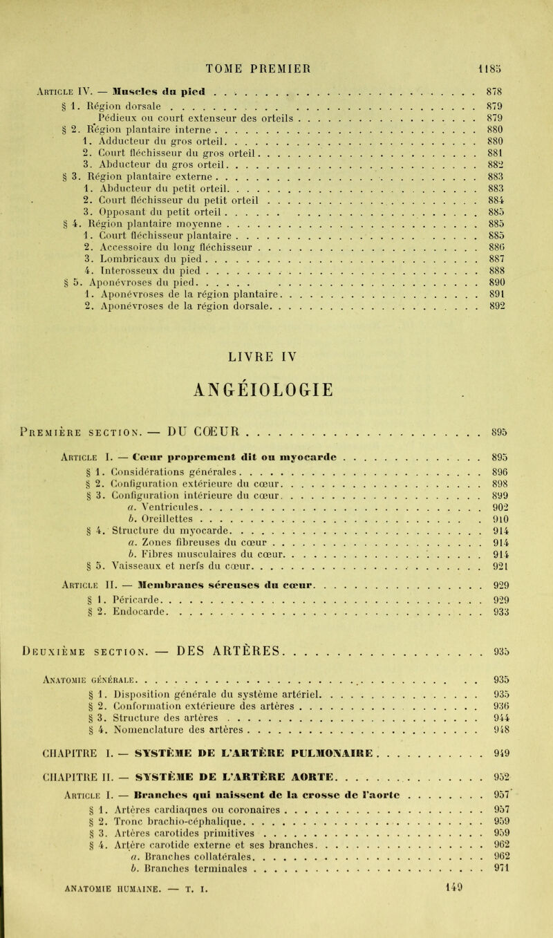 Article IV. — Ulusï^Ies «In pied 878 § 1. Région dorsale 879 Pédieux ou court extenseur des orteils 879 § 2. Région plantaire interne 880 1. Adducteur du gros orteil 880 2. Court lléchisseur du gros orteil 881 3. Abducteur du gros orteil 882 § 3. Région plantaire externe 883 1. Abducteur du petit orteil 883 2. Court fléchisseur du petit orteil 884 3. Opposant du petit orteil 885 § 4. Région plantaire moyenne 885 1. Court fléchisseur plantaire 885 2. Accessoire du long fléchisseur 880 3. Lombricaux du pied 887 4. Interosseux du pied 888 § 5. Aponévroses du pied 890 1. Aponévroses de la région plantaire 891 2. Aponévroses de la région dorsale 892 LIVRE IV ÀNGÉIOLOGIE Première section. — DU COEUR 895 Article I. — Cœur proprement dît on myocarde 895 § 1. Considérations générales 896 § 2. Configuration extérieure du cœur 898 § 3. Configuration intérieure du cœur 899 a. Ventricules 902 h. Oreillettes 9l0 § 4. Structure du myocarde 914 а. Zones fibreuses du cœur 914 б. Fibres musculaires du cœur '. 914 § 5. Vaisseaux et nerfs du cœur 921 Article II. — membranes séreuses du cceur 929 § 1. Péricarde . 929 § 2. Endocarde 933 Deuxième section. — DES ARTÈRES 935 An.^TOMIE GÉNÉRALE ^ 935 § 1. Disposition générale du système artériel 935 § 2. Conformation extérieure des artères 936 § 3. Structure des artères 944 § 4. Nomenclature des artères 948 CHAPITRE I. — SYSTÈME DE L’ARTÈRE PULMONAIRE 949 CHAPITRE IL — SYSTÈME DE L’ARTÈRE AORTE 952 Article I. — Rranclies qui naissent de la crosse de l’aorte 957 § 1. Artères cardiaques ou coronaires 957 § 2. Tronc brachio-céphalique 959 § 3. Artères carotides primitives 959 § 4. Artère carotide externe et ses branches 962 a. Branches collatérales 962 h. Branches terminales 971 ANATOMIE HUMAINE. — T. I. 149