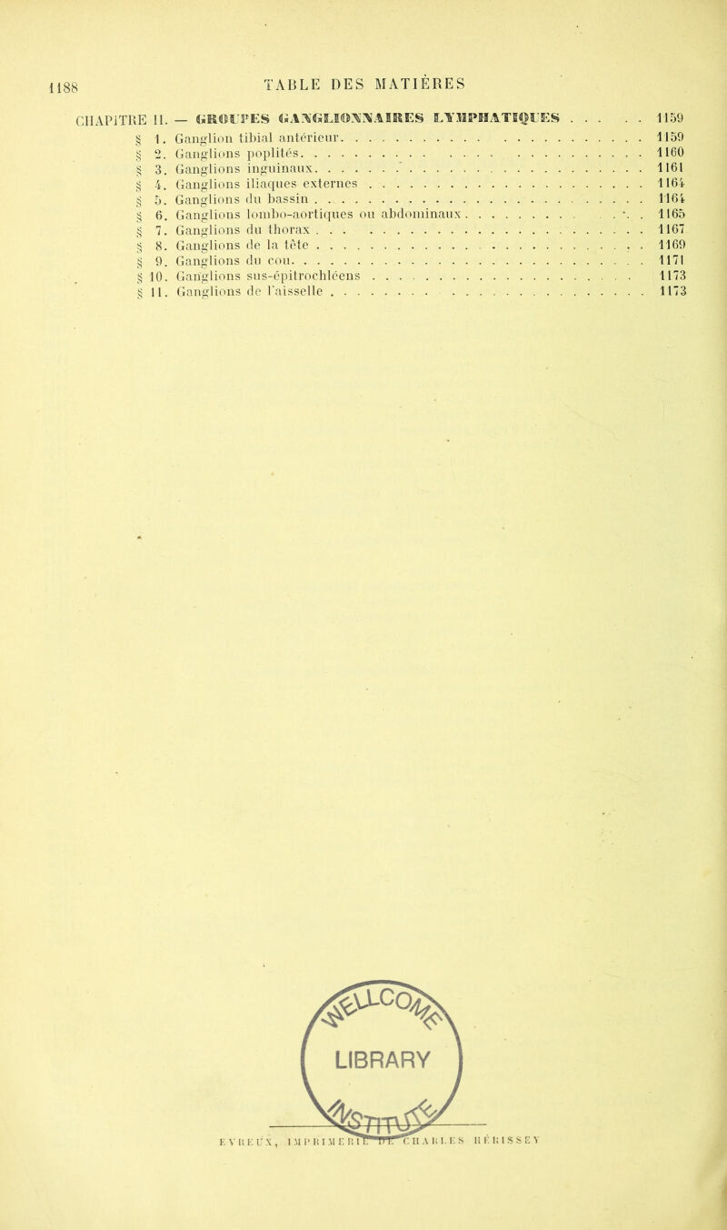 CHAPITRE 11. — lympmatii^l'es 1159 § 1. Ganglion tibial antérieur 1159 g 2. Ganglions poplités 1160 § 3. Ganglions inguinaux ' 1161 g 4, Ganglions iliaques externes 1164 § 5. Ganglions du bassin 1164 § 6. Ganglions lombo-aortiques ou abdominaux . 1165 g 7. Ganglions du thorax 1167 g 8. Ganglions de la tète . 1169 § 9. Ganglions du cou 1171 g 10. Ganglions sus-épitrochléens 1173 § 11. Ganglions de l'aisselle 1173
