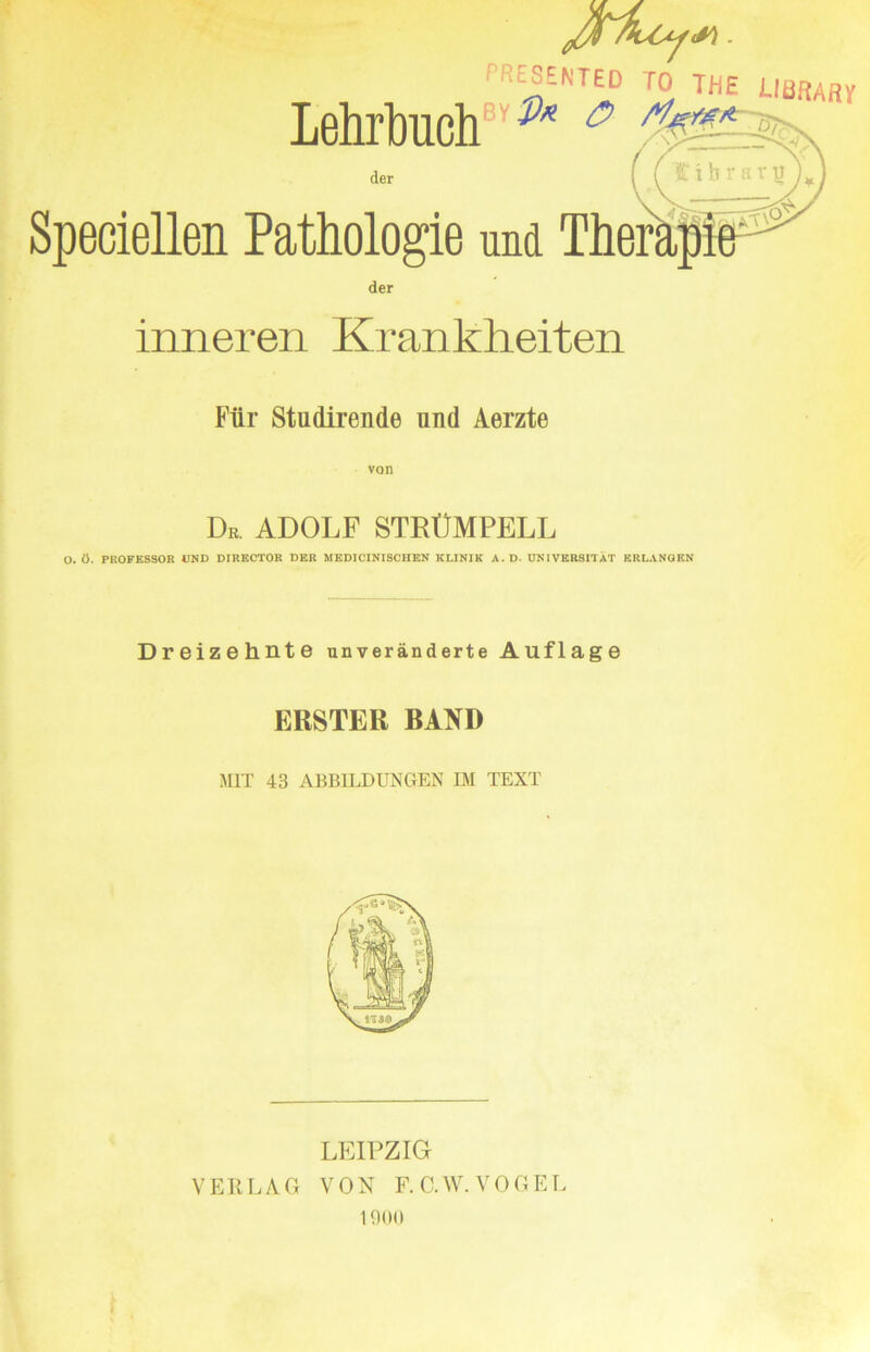 *rNTlD ISTH£ uaftA«v Lehrtoclf ' M & der ( l £ 1 'i '• ' IJy Speciellen Pathologle nnd der inneren Krankheiten Ftlr Studlrende und Aerzte Dr, ADOLF STEtJMPELL O. 0. PROFESSOR UND DIRECTOR DER MEDICINISCHEN KLINIK A. D- DNIVERSITAT ERLANGEN Dreizehnte unveranderte Auflage ERSTER BAND MIT 43 ABB1LDUNGEN IM TEXT LEIPZIG V Ell LAG VON F.C.W. VOGEL 1900