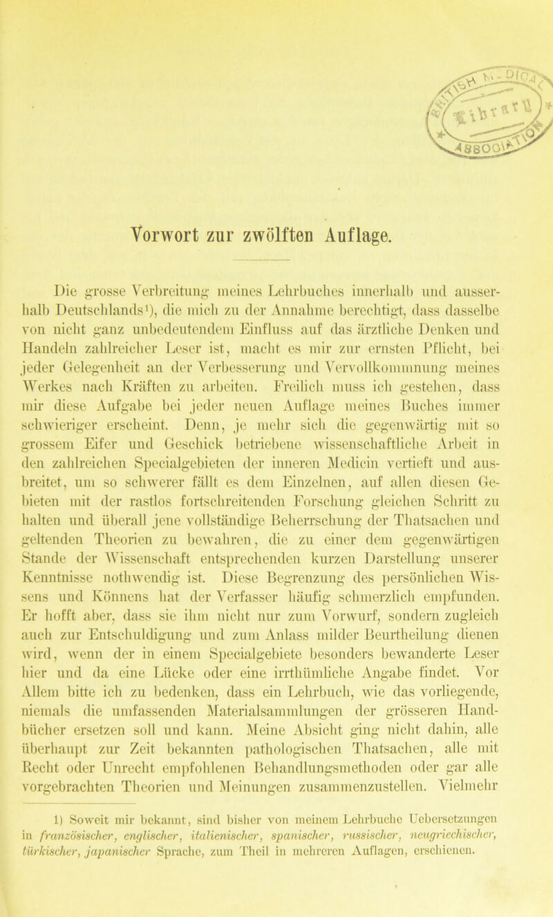 Vorwort zur ZAVolften Auflage. Die grosse Verbreitung meiaes Lehrbuches innerbalb und ausser- lialb Deutschlands1), die micli zu der Annahme berecbtigt, dass dasselbe von niebt ganz unbedeutendem Einfluss auf das arztlicbe Denken und Handeln zablreicber Leser ist, raaclit es mir zur ernsten Pfbcbt, bei jeder Gelegenbeit an der Verbesserung und Yervollkominnung meines Werkes nacb Kraften zu arbeiten. Freilicli muss ieb gesteben, dass mir diese Aufgabe bei jeder neuen Auflage meines Buches immer schwieriger erscbeint. Denn, je mebr sicb die gegenwartig mit so grossem Eifer und Gescbick betriebene wissensehaftlicbe Arbeit in den zablreicben Specialgebietcn der inneren Medicin vertieft und aus- breitet, um so schwerer fallt es deni Einzelnen, auf alien diesen Ge- bieten mit der rastlos fortscbreitenden Forscbung gleiclien Scbritt zu halten und iiberall jene vollstandige Beberrscbung der Tbatsacben und geltenden Tbeorien zu bewahren, die zu einer dem gegenwartigen Stande der Wissenschaft entsprecbenden kurzen Darstellung unserer Kenntnisse nothwendig ist. Diese Begrenzung des personlicben Wis- sens und Konnens bat der Verfasser baufig scbmerzlicb empfunden. Er bofft aber, dass sie ibm niebt nur zum Vorwurf, sondern zugleicb auch zur Entscbuldigung und zum Anlass milder Beurtbeilung dienen wird, wenn der in einem Specialgebiete besonders bewanderte Leser bier und da eine Liicke oder eine irrthiimlicbe Angabe findet. Vor Allem bitte ich zu bedenken, dass ein Lebrbucb, wie das vorliegende, niemals die umfassenden Materialsammlungen der grosseren Hand- biicber ersetzen soil und kann. Meine Absicbt ging niebt dabin, alle uberbaupt zur Zeit bekannten patbologiscben Tbatsacben, alle mit Reclit oder Unrecbt empfohlenen Behandlungsmethoden oder gar alle vorgebrachten Tbeorien und Meinungen zusammenzustellen. Yielmebr in franzdsischer, englischer, italienischer, spanischer, russischer, neugriechischer, tiirkischer, japanischer Sprache, zum Thcil in mchreren Auflagen, erschiencn. A/