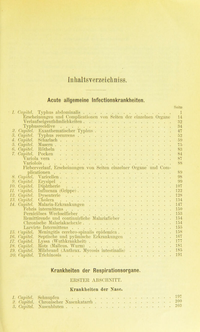 Inhaltsverzeichniss. Acute allgemeine Infectionskrankheiten. Soite 1. Capitel. Typhus abdominalis 1 Erscheinungen und Complicationen von Seiten der einzelnen Organe 14 Verlaufseigenthiimlichkeiten 32 Typhusrecidive 34 2. Capitel. Exanthematischer Typhus 47 3. Capitel. Typhus recurrens .' 52 4. Capitel. Scharlach 59 5. Capitel. Masem 75 6. Capitel. Rotheln 83 7. Capitel. Pocken 84 Variola vera 87 Variolois .... 88 Fieberverlauf, Erscheinungen von Seiten einzelner Organe und Coin- plicationen 89 8. Capitel. Varicellen 98 9. Capitel. Erysipel 99 10. Capitel. Diphtherie 107 11. Capitel. Influenza (Grippe) 122 12. Capitel. Dysenterie 128 13. Capitel. Cholera 134 14. Capitel. Malaria-Erkrankungen 147 Febris intennittens 150 Pemicioses Wechselfieber 153 Remittirende und continuirliche Malariafieber 154 Chronische Malariakachexie 154 Lai-virte Intennittens 155 13. ('apitel. Meningitis cerebro-spinalis epidemica 158 16. Capitel. Septische und pyiimische Erkrankungeu 107 17. Capitel. Lyssa (Wuthkrankheit) 177 18. Capitel. Rotz (Malleus. Wunn) 181 19. Capitel. Milzbrand (Anthrax. Mycosis intestinalis) ........ 185 20. Capitel. Trichinosis . . . 191 Krankheiten der Respirationsorgane. ERSTER ABSCIINITT. Krankheiten der Nase. 1. Capitel. Schnupfen 107 2. Capitel. Chronischer Nasenkatarrh 200