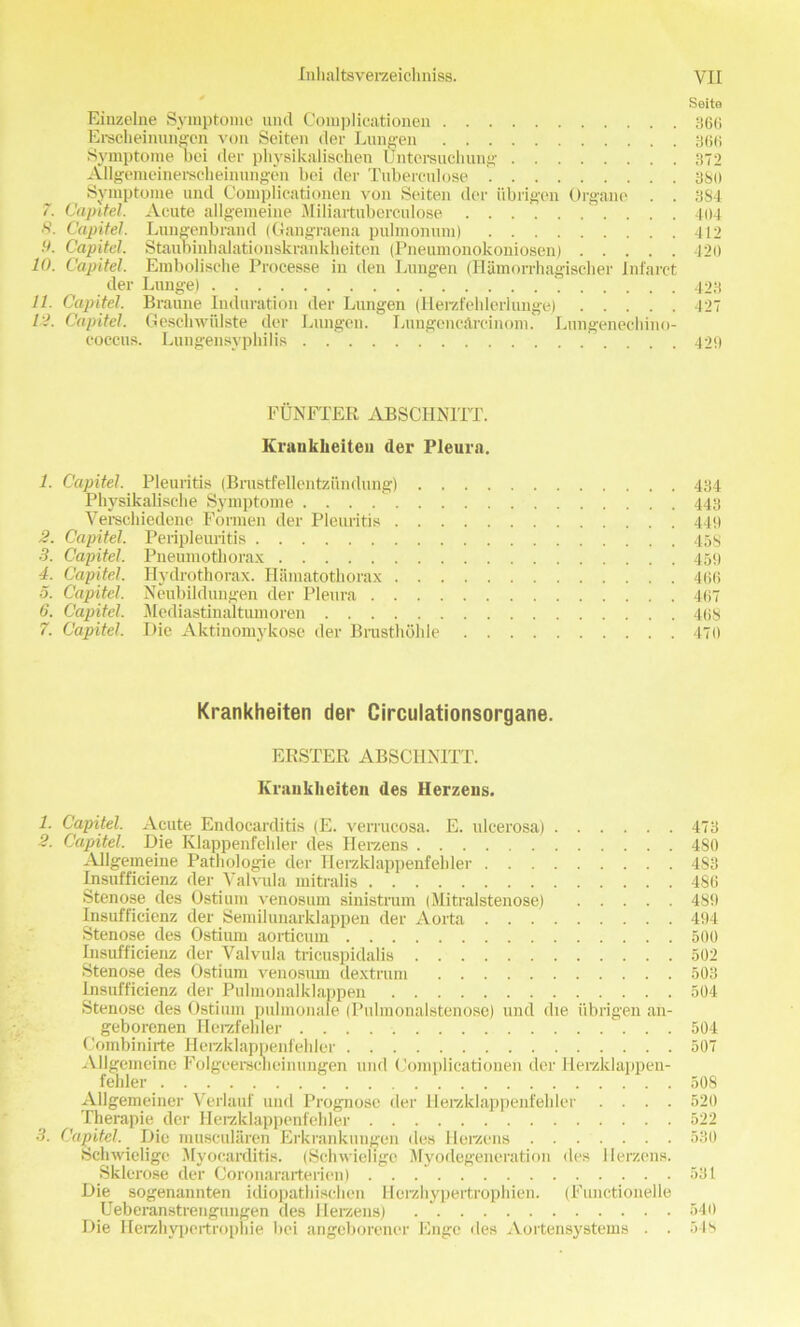 Seita Einzelne Symptome und Complicationen 366 Erscheinungon voa Seiten der Lungen 366 Symptome bei der physikalischen Untersuchung 372 Allgemeinerscheinungen bei der Tuberculose 380 Symptome und Complicationen von Seiten der iibrigen Organe . . 384 Capitel. Acute allgemeine Miliartuberculose .......... 404 . Capitel. Lungenbrand (Gaugraena pulmonum) 412 ■>. Capitel. Staubinhalationskrankheiten (Pneuinonokoniosen) 420 10. Capitel. Embolische Processe in den Lungen (Hamorrhagischer Infarct der Lunge) 423 11. Capitel. Braune Induration der Lungen (Herzfelilerlunge) 427 1:1. Capitel. Geschwiilste der Lungen. Lungencarcinom. Lungenechino- coccus. Lungensyphilis 429 FUNFTER ABSCHN1TT. Krankheiten der Pleura. 1. Capitel. Pleuritis (Brustfellentziindung) 434 Physikalische Symptome 443 Verschiedene Fonnen der Pleuritis 449 2. Capitel. Peripleuritis 458 3. Capitel. Pneumothorax 459 4. Capitel. Ilydrothorax. Hamatothorax 466 5. Capitel. Neubildungen der Pleura 467 6. Capitel. Mediastinaltiunoren 468 7. Capitel. Die Aktinomykose der Brusthohle 470 Krankheiten der Circulationsorgane. ERSTER ABSCIINITT. Krankheiten des Herzens. 1. Capitel. Acute Endocarditis (E. verrucosa. E. ulcerosa) 473 2. Capitel. Die Klappenfehler des Herzens 480 Allgemeine Pathologie der Herzklappenfehler 483 Insuffieienz der Valvula mitralis 486 Stenose des Ostium venosum sinistrum (Mitralstenose) 489 Insuffieienz der Semiluuarklappen der Aorta 494 Stenose des Ostium aorticum 500 Insuffieienz der Valvula tricuspidalis 502 Stenose des Ostium venosum dextrum 503 Insuffieienz der Pulmonalklappen 504 Stenose des Ostium pulmonale (Pulmonalstenose) und die iibrigen an- geborenen Ilerzfehler 504 Combinirte Herzklappenfehler 507 Allgemeine Folgeersclieinungen und Complicationen der Herzklappen- fehler 508 Allgemeiner Verlauf und Prognose der Herzklappenfehler .... 520 Therapie der Heraklappenfehler 522 3. Capitel. Die muscularen Erkrankungen des Herzens 530 Schwielige Myocarditis. (Schwiehge Myodegeneration des Herzens. Sklerose der Coronararterien) 531 Die sogenannten idiopathischen Herzhypertrophien. (Functionelle Die Herzhypertrophie bei angeborencr Enge lies Aortensystems . . 518
