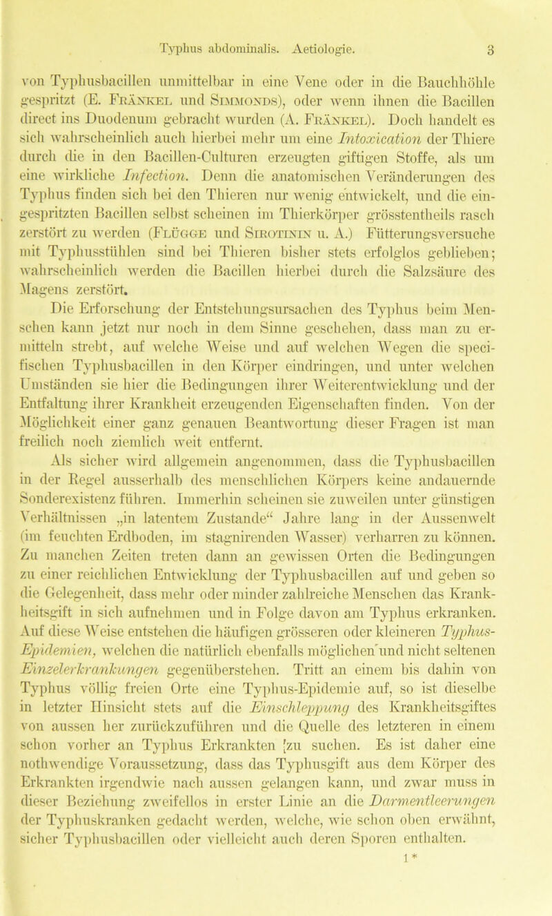 von Typhusbacillen unmittelbar in eine Vene oder in die Bauchbolile gespritzt (E. Franker und Simmonds), oder wenn ilmen die Bacillen direct ins Duodenum gebracht vvurden (A. Frankel). Docli handelt es sich wahrsckeinlick auch hierbei mebr um eine Intoxication der Thiere durch (be in den Bacillen-Culturen erzeugten giftigen Stoffe, als um eine wirkliche Infection. Denn die anatomisclien Yeranderungen des Typhus finden sich bei den Thieren nur wenig eutwickelt, und die ein- gespritzten Bacillen selbst scheinen im Tbierkorper grosstentheils rasch zerstdrt zu werden (Flugge und Sirotinin u. A.) Ftitterungsversuche mit Typhusstuhlen sind bei Thieren bisher stets erfolglos geblieben; wahrscheinlich werden die Bacillen hierbei durch die Salzsaure des Magens zerstort. Die Erforschung der Entsteliungsursachen des Typhus beini Men- schen kann jetzt nur noch in dem Sinne geschehen, class man zu cr- mitteln strebt, auf welche Weise und auf welchen Wegen die speci- t'ischen Typhusbacillen in den Korper eindringen, und unter welch en Umstanden sie liier die Bedingungen ilirer Weiterentwicklung und der Entfaltung ilirer Krankheit erzeugenden Eigenschaften finden. Von der MogUchkeit einer ganz genauen Beantwortung dieser Fragen ist man freilich noch ziemlich weit entfernt. Als sicher wircl allgemein angenommen, dass die Typhusbacillen in der Regel ausserhalb des menschlichen Kdrpers keine andauernde Sonclerexistenz fiihren. Immerhin scheinen sie zuweilen unter giinstigen Yerhaltnissen „in latentem Zustande Jahre lang in der Aussenwelt (im feuchten Erdboden, im stagnirenden Wasser) verharren zu konnen. Zu manchen Zeiten treten dann an gewissen Orten die Bedingungen zu einer reichlichen Entwicklnng der Typhusbacillen auf und geben so die Gelegenheit, dass melir oder minder zahlreiche Menschen das Krank- heitsgift in sich aufnehnien und in Folge davon am Typhus erkranken. Auf cliese Weise entsteken die haufigen grosseren oder kleineren Typhus- Epidemien, welchen die natiirlich ebenfalls moglichenTmd nicht seltenen Einzelerkrankungen gegeniiberstehen. Tritt an einem bis dahin von Typhus vollig freien Orte eine Typhus-Epidemie auf, so ist dieselbe in letzter Hinsicht stets auf die Einschleppuncj des Krankheitsgiftes von aussen her zuriickzufuhren und die Quelle des letzteren in einem schon vorher an Typhus Erkrankten [zu suchen. Es ist daher eine nothwendige Voraussetzung, dass das Typhusgift aus dem Korper des Erkrankten irgendwie nach aussen gelangen kann, und zwar muss in dieser Beziehung zweifellos in erster Linie an die Darmentleerungen der Typhuskranken gedacht werden, welche, wie schon oben erwahnt, sicher Typhusbacillen oder vielleicht auch deren Sporen enthalten.