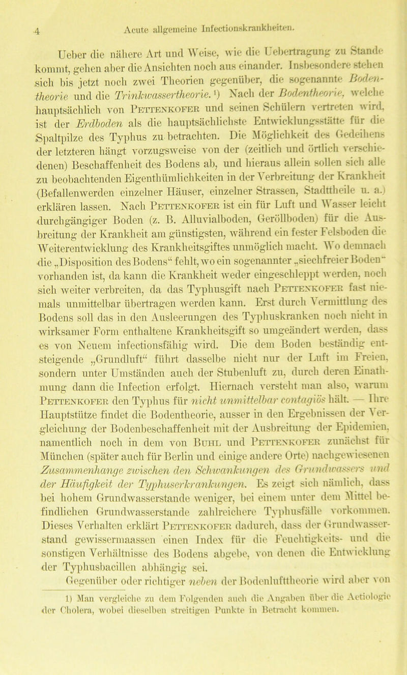 Ueber die nalierc Art und Weise, wie die Uebertragung zu Stande kommt, gel ten aber die Ansichten noch aus einander. Insbesondere steben sich bis jetzt nocli zwei Tbeorien gegeniiber, die sogenannte Boden- theorie. und die Trinhvassertheorie.') Nacb der Bodentheorie, welche kauptsachlich von Pettenkofer und seinen Schiilern vertreten wird, ist der Erdboden als die hauptsachlicliste Entwicklungsstatte fiir die Spaltpilze des Typhus zu betrachten. Die Moglichkeit des Gedeihens der letzteren kangt vorzugsweise von der (zeitlich und drtlicb verschie- denen) Beschaffenkeit des Bodens ab, und bieraus allein sollen sicli alle zu beobachtenden Eigenthiimlichkeiten in der Verbreitung der Krankbeit (Befallenwerden einzelner Hauser, einzelner Strassen, Stadttbeile u. a.) erklaren lassen. Nacb Pettenkofer ist ein fiir Luft und Wasser leicht durcb gangiger Boden (z. B. Ailuvialboden, Gerollbodenj fiir die Aus- breitung der Krankbeit am giinstigsten, wahrend ein fester Felsboden die Weiterentwicklung des Krankbeitsgiftes unmoglick macht. Wo denmacb die disposition desBodens“ feblt, wo ein sogenannter ..sieclifreier Boden- vorhanden ist, da kann die Krankbeit weder eingescbleppt werden, nocli sich weiter verbreiten, da das Typbusgift nacb Pettexkofet; fast nie- mals unmittelbar iibertragen werden kann. Erst durcb \ ennittlung des Bodens soil das in den Ausleerungen des Typliuskranken noch nicbt in wirksamer Form entbaltene Ivrankbeitsgift so umgeandert werden, dass es von Neuem infectionsfabig wird. Die dent Boden bestiindig ent- steigende „Grundluft“ fiihrt dasselbe nicbt nur der Luft im Freien. son dern unter Umstandeu auch der Btubenluft zu, durcb deren Einatb- mung dann die Infection erfolgt. Hiernacb verstebt man also, warum Pettenkofer den Typhus fiir nicht unmittelbar contag'ws bait. — litre Hauptstutze findet die Bodentheorie, ausser in den Ergebnissen der ^ er- gleicbung der Bodenbeschaffenheit mit der Ausbreitung der Epidemien, namentlicb noch in dem von Buhl und Pettenkofer zunachst fur Miincben (spater aucb fiir Berlin und einige andere Orte) nachgewiesenen Zusammenhange zwischen den SchwanJcungen des Grundioasscrs und der Hdufiglceit der Typhuserkranhmgen. Es zeigt sicli namlieh, dass bei liobem Grundwasserstande weniger, bei einem unter dem Mitt el be- findlicben Grundwasserstande zahlreichere Typbusfalle vorkommen. Dieses Yerhalten erklart Pettenkofer dadurcb, dass der Grundwasser- stand gewissermaassen einen Index fiir die Feuchtigkeits- und die sonstigen Yerhaltnisse des Bodens abgebe, von denen die Entwicklung der Typbusbacillen abbangig sei. Gegeniiber oder rich tiger neben der Bodenlufttbeorie wird aber von 1) Man vergleiche zu dem Folgenden audi die Angaben fiber die Aetiologie der Cholera, wobei dieaelben streitigen Punkte in Betracht kominen.