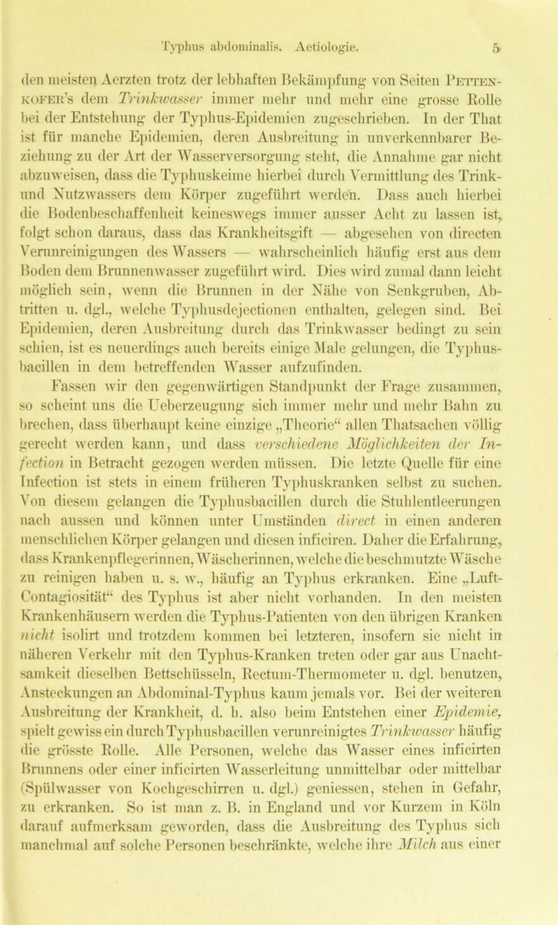 den meisten Aorzten trotz der lebhaften Bekampfung von Seiten Petten- kofer’s deni Trinkwasser imraer mehr tind mehr eine grosse Rolle bei der Entstehnng der Typhus-Epidemien zugeschrieben. In der That ist fiir manche Epidemien, deren Ausbreitung in nnverkennbarer Be- ziehnng zn der Art der Wasserversorgung steht, die Annahrae gar nicht abzuweisen, dass die Typhuskeime hierbei durch Yermittlung des Trink- nnd Nutzwassers dem Korper zugefiibrt werden. Dass auch hierbei die Bodenbeschaffenbeit keineswegs imraer ausser Acht zu lassen ist,, folgt schon daraus, dass das Krankheitsgift — abgesehen von directen Verunreinigungen des Wassers — wahrsclieinlich haufig erst aus deni Rodeu dem Brunnenwasser zugefuhrt wird. Dies wird znmal dann leiclit moglich sein, wenn die Brunnen in der Nalie von Senkgruben, Ab- tritten u. dgl., welcbe Typhusdejectionen enthalten, gelegen sind. Bei Epidemien, deren Ausbreitung durch das Trinkwasser bedingt zu sein scbien, ist es neuerdings aucli bereits einige Male gelungen, die Typhus- bacillen in dem betreffenden Wasser aufzufinden. Fassen wir den gegenwartigen Standpunkt der Frage zusammen,, so scheint uns die Ueberzeugung sick imraer mehr und mehr Balm zu brechen, dass iiberhaupt keine einzige „Theorie“ alien Thatsachen vollig gerecht werden kann, und dass verschiedene Moglichkeiten der In- fection in Betracht gezogen werden mttssen. Die letzte Quelle fiir eine Infection ist stets in einera friiheren Typhuskranken selbst zu suchen. Von diesera gelangen die Typhusbacillen durch die Stuklentleerungen nach aussen und konnen unter Umstanden direct in einen anderen menschlichen Korper gelangen und diesen inficiren. Daher die Erf ah rung, dass Krankenpflegerinnen, Wascherinnen, welche die beschmutzte Wasche zu reinigen haben u. s. w., haufig an Typhus erkranken. Eine „Luft- Contagiositat“ des Typhus ist aber nicht vorhanden. In den meisten Krankenhausem werden die Typhus-Patienten von den iibrigen Kranken nicht isolirt und trotzdem kommen bei letzteren, insofern sie nicht in naheren Verkehr mit den Typhus-Kranken treten oder gar aus Unaclit- samkeit dieselben Bettschiisseln, Rectum-Thermometer u. dgl. benutzen, Ansteckungen an Abdominal-Typhus kaum jemals vor. Bei der weiteren Ausbreitung der Krankheit, d. h. also beim Entstehen einer Epidemie, spielt gewiss ein durch Typhusbacillen verunreinigtes Trinkwasser haufig die grosste Rolle. Alle Personen, welche das Wasser eines inficirten Brunnens oder einer inficirten Wasserleitung unmittelbar oder mittelbar (Spiilwasser von Kochgeschirren u. dgl.) geniessen, stehen in Gefahr, zu erkranken. So ist man z. B. in England und vor Kurzem in Koln darauf aufmerksam geworden, dass die Ausbreitung des Typhus sicli manchmal auf solche Personen beschrankte, welche ihre Milch aus einer