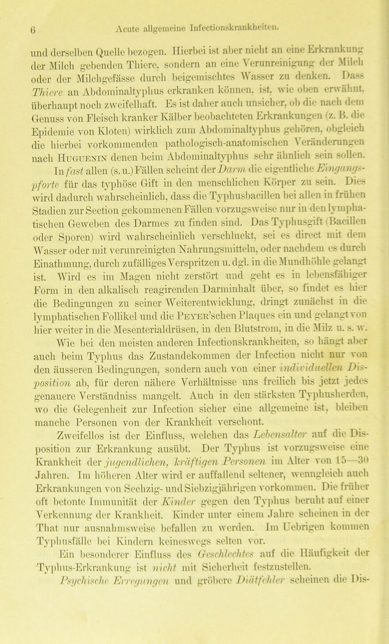 unci derselben Quelle bezogen. Hierbei ist aber niclit an eine Erkrankung tier Milch gebenden Thiere, sondem an eine Verunreinigung der Milch oder der Milchgefasse durcli beigemischtes Wasser zu denken. Mass Thiere an Abdoininaltyphus erkranken konnen, ist. wie oben erwahnt tiberhaupt noch zweifelliaft. Es ist daber aucli unsicher, ob die nacli deni Genuss von Fleiscb la-anker Kalber beobacbteten Erkrankungen (z. B. die Epidemie von Kloten) wirklicb zum Abdoininaltyphus gehoren, obgleicb die liierbei vorkommenden patkologisch-anatomischen Yeranderungen nacli 1 luouExrx denen beim Abdoininaltyphus sehr ahnlich sein sollen. In fast alien (s.u.) Fallen scheint der Barm die eigentliche Einga7ig<- pforte fiir das typkose Gift in den menschlichen Kbrper zu sein. Dies wird dadurck walirscheinlich, dass die Typhusbacillen bei alien in friiben Staldien zur Section gekommenenFallen vorzugsweise nur in den lymplia- tischen Geweben des Darraes zu finden siud. Das Typbusgift (Bacillen oder Sporen) wird wahrscheinlich versckluckt, sei es direct mit deni Wasser oder mit verunreinigten Nalirungsmitteln, oder nacbdem es dureb Einathmung, dureb zufalliges Yerspritzen u. dgl. in die Mundhohle gelangt ist. Wird es im Magen niclit zerstort und geht es in lebensfahiger Form in den alkaliscli reagirenden Darminhalt iiber, so findet es bier die Bedingungen zu seiner Weiterentwicklung, dringt zunaebst in die lympliatischen Follikel und die PEYER’scben Plaques ein und gelangt von bier weiter in die Mesenterialdriisen, in den Blutstrom, in die YIilz u. s. w. Wie bei den meisten anderen Infectionskrankbeiten, so lningt aber aucli beim Typhus das Zustandekommen der Infection nickt nur von den ausseren Bedingungen, sondern aucb von einer iiidividtidlen Dis- position ab, fur deren naliere Verkaltnisse uns freilicli bis jetzt jedes genauere Verstandniss mangelt. Aucb in deu starksten Typbusberden, wo die Gelegeubeit zur Infection sicker eine allgemeine ist, bleibeu manclie Personen von der Krankbeit verschont. Zweifellos ist der Einfluss, welchen das Lebensaltcr auf die Dis- position zur Erkrankung ausiibt. Der Typhus ist vorzugsweise eine Krankbeit der jugendliclien, Tcraftigen Personen im Alter von 15—3i> Jalireu. Im ln'iberen Alter wird er auffallend seltener, wenngleicb aucli Erkrankungen von Secbzig- undSiebzigjabrigen vorkommen. Die friiher oft betonte Immunitat der Kinder gegen den Typhus berubt auf einer Verkennung der Krankbeit. Kinder unter einem Jabre sebeinen in der That nur ausnabmsweise befallen zu werden. Im Uebrigen kommen Typhusfalle bei Kindern keineswegs selten vor. Ein besonderer Einfluss des Gcschlechtes auf die Haufigkeit der Typbus-Erkrankung ist vichl mit Sicberbeit festzustellen. Psi/chischc Erregungcn und grdbere Didtfehler sebeinen die Dis-