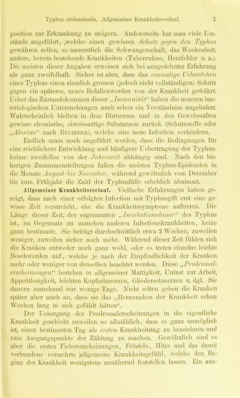 position zur Erkrankung zu steigern. Andererseits hat man viele Um- stande angefiilirt, pvelche einen gewissen Schutz gegen den Typhus gewaliren sollen, so namentlich die Schwangerschaft, das Wochenbett, andere, bereits bestehcnde Krankkeiten (Tuberculose, Iierzfebler u. a.). Die meisten dieser Angaben erweisen sick bei ausgedebnter Erfalirung als ganz zweifelliaft. Sicker ist alter, dass das eimnalige Ueberstehen eines Typhus einen ziemlich grossen (jedoch nickt vollstandigen) Scliutz gegen ein spateres, neues Befallenwerden von der Ivrankheit gewakrt. Ueber das Zustandekommen dieser ,,Immunitat“ haben die neueren bac- teriologischen Untersuchungen aucli sclion ein Verstandniss angebalint, Wahrscheinlich bleiben in dem Blutserum und in den Gewebssaften gewisse cheinische, eiweissartige Substanzen zuriick (Schutzstoffe oder „Alexine“ nach Buchner), welche eine neue Infection verhindern. Endlich muss uocli angefiilirt werden, dass die Bedingungen fur eine reichlichere Entwicklung und haufigere Uebertragung der Typkus- keime zweifellos von der Jahresz&it abhangig sind. Nach den bis- herigen Zusammenstellungen fallen die meisten Typhus-Epidemien in die Monate August bis November, wall rend gewohnlich vom December liis zum Friihjahr die Zahl der Typhusfalle erheblich abnimmt. Allgemeiuer Krankheitsverlauf. Vielfache Erfahrungen haben ge- zeigt, dass nach einer erfolgten Infection mit Typhusgift erst eine ge- wisse Zeit verstreicht, eke die Krankheitssymptome anftreten. Die Uinge dieser Zeit, der sogenannten „Incubationsdauer“ des Typhus ist, im Gegensatz zu manchen anderen Infectionskrankheiten, keine ganz bestimmte. Sie betragt durchschnittlich etwa 2 Woclien, zuweilen weniger, zuweilen sicker nock melir. With rend dieser Zeit fiihlen sick die Ivranken entweder nock ganz wold, oder es treten einzelne leichte Beschwerden auf, welche je nach der Empfindlichkeit der Kranken melir oder weniger von denselben beachtet werden. Diese „Prodromal- erscheinungen“ bestehen in allgemeiner Mattigkeit, Unlust zur Arbeit, Appetitlosigkeit, leichten Kopfschmerzen, Gliedersckmerzen u. dgl. Sie dauern manclimal nur wenige Tage. Nickt selten geben die Kranken siiater aber aucli an, dass sie das „Herannahen der Krankheit sclion Woclien lang in sick gefiildt hatten“. Der Uebergang der Prodromalerscheinungen in die eigentliche Krankheit geschieht zuweilen so allmahlich, dass es ganz unraoglick ist, einen bestimmten Tag als ersten Krankheitstag zu bezeichnen und zum Ausgangspunkte der Zahlung zu machen. Gewohnlich sind es aber die ersten Fiebererscheinungen, Frbsteln, Ilitze und das damit verbundene venuehrte jallgemeine Krankheitsgefiihl, welche den Be- ginn der Krankheit wenigstens annahernd feststellen lassen. Ein aus-