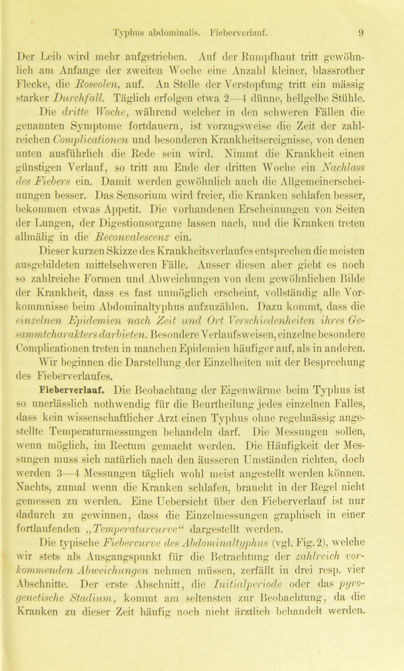 Der Leih wird melir aufgetrieben. Auf der Rumpfhaut tritt gewohn- licli am Anfange der zweiten Woche eine Anzalil kleiner, blassrother Fleeke, die Roseolen, auf. An Stelle der Verstopfung tritt ein massig starker Durchfall. Taglich erfolgen etwa 2—4 diinne, liellgelbe Stiible. Die dritte Woche, wahrend welcber in den scbweren Fallen die genannten Symptome fortdauern, ist vorzugsweise die Zeit der zahl- reichen CompUcationen und besonderen Krankheitsereignisse, yon denen unten ausfiihrlich die Rede sein wird. Nimmt die Krankheit einen giinstigen Verlauf, so tritt am Ende der dritten Wocbe ein Nachlass des Fiebers ein. Damit werden gewobnlicb aucli die Allgemeinersckei- nungen besser. Das Sensorium wird freier, die Kranken schlafen besser, bekommen etwas Appetit. Die vorhandenen Erscheinungen von Seiten der Lungen, der Digestionsorgane lassen nach, und die Kranken treten allmalig in die Reconvalescenz ein. Dieser kurzen Skizze des Kranklieitsverlaufes entsprechen die meisten ausgebildeten mittelschweren Falle. Ausser diesen aber giebt es nocli so zahlreiche Formen und Abweichungen von dem gewdhnlicben Bilde der Krankheit, dass es fast unmoglich erscbeint, vollstandig alle Vor- kommnisse beim Abdominaltyphus aufzuzablen. Dazu koriimt, dass die einzelnen Epidemien nach Zeit und Ort Verschiedenheiten ihres Ge- sammtcharakters clarbieten. BesondereVerlaufsweisen,einzelnebesondere Coni])licationen treten in manchen Epidemien haufiger auf, als in anderen. Wir beginnen die Darstellung der Einzelheiten mit der Besprechung des Fieberverlaufes. Fieberyerlauf. Die Beobaclitung der Eigenwarme beim Typhus ist so unerlasslich nothwendig fiir die Beurtheilung jedes einzelnen Falles, dass kein wissenschaftlicher Arzt einen Typhus olme regelmassig ange- stellte Temperaturmessungen behandeln darf. Die Messungen sollen, wenn moglich, im Rectum gemacht werden. Die Haufigkeit der Mes- sungen muss sicli natiirlich nach den iiusseren Umstanden richten, dock werden 3—4 Messungen taglich wold meist angestellt werden kbnnen. Nachts, zumal wenn die Kranken schlafen, braucht in der Regel nicht gemessen zu werden. Eine Uebersicht liber den Fieherverlauf ist nur dadurch zu gewinnen, dass die Einzelmessungen graphisch in einer fortlaufenden „Temperaturcurve“ dargestellt werden. Die typische Fiebercurve des Abdominaltyphus (vgl. Fig. 2), welche wir stets al's Ausgangspnnkt fiir die Betrachtung der zahlreich vor- kommenden Abweichungen nehmen miissen, zerfaJlt in drei resp. vier Abschnitte. Der erste Abschnitt, die Initialperiocle oder das pyro- genetische Stadium, kommt am seltensten zur Beobaclitung, da die Kranken zu dieser Zeit haufig nock nicbt Hrztlieh behandelt werden.
