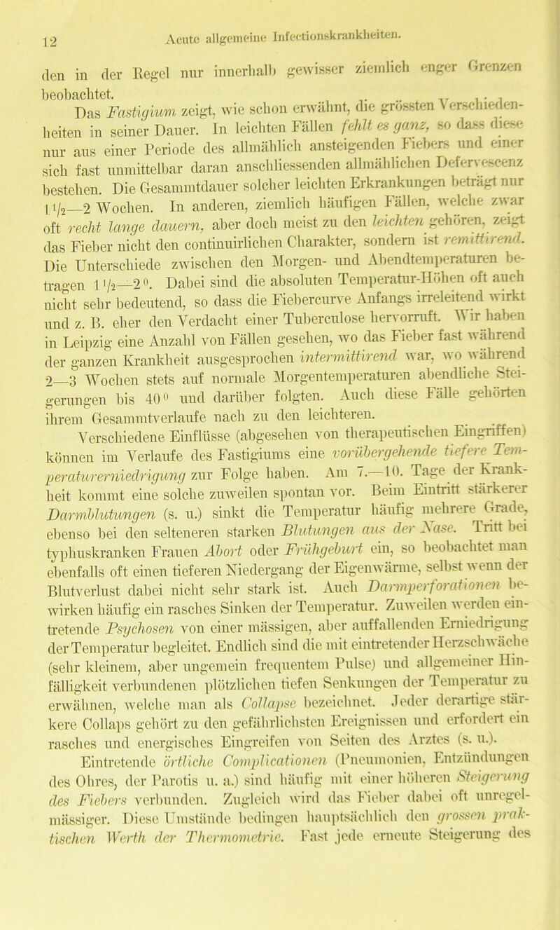 den in der Regel nur innerhalb gewisser ziemlich enger Grenzen beobacbtet. .. . Das Fastigimi zeigt, wie schon erwahnt, die grossten \ erschieden- lieiten in seiner Dauer. In leicbten Fallen fehlt es gam, so dass diese nur aus einer Periode des allmablich ansteigenden Fiebers und einer sick fast uumittelbar daran ansckliessenden allmablichen Defervescenz besteken. Die Gesammtdauer solcker leickten Erkrankungen betragt nur 11/2 2 Wocken. In anderen, ziemlick haufigen Fallen, welclie zwar oft recht Icmge dauern, aber dock meist zu den leickten gehbren. zeigt das Fieber nickt den continuirlicken Ckarakter, sondem ist rennttirend. Die Unterschiede zwiscken den Morgen- and Abendtemperaturen be- tragen 1 i/a—2°. Dabei sind die absoluten Temperatur-Hohen oft auch nickt sekr bedeutend, so dass die Fiebercurve Anfangs irreleitend wirkt und z. B. eker den Verdackt einer Tuberculose kervomift. Wir kaben in Leipzig eine Anzakl von Fallen gesehen, wo das Fieber fast wahrend der ganzen Krankheit ausgesprochen intermittirmd war. wo wall rend 2 3 Wocken stets auf normale Morgentemperaturen abendlicke Stei- gerungen bis 40o und dariiber folgten. Auch diese Falle gekorten ihrem Gesammtverlaufe nack zu den leichteren. Versckiedene Einflusse (abgeselien von therapeutischen Eingnffem konnen im Yerlaufe des Fastigiums eine vorubergehende tiefere Tem- ■peraturerniedrigung zur Folge kaben. Am 7. 10. Tage der Rrank- lieit konimt eine solcke zuweilen spontan vor. Beim Eintritt starkerer Darmblutungen (s. u.) sinkt die Temperatur kaufig niekrere Grade, ebenso bei den selteneren starken Blutungen aus der Base. Tritt bei typhuskranken Frauen Abort oder Friihgeburt ein, so beobacbtet man ebenfalls oft einen tieferen Niedergang der Eigenwanne, selbst i\ enn der Blutverlust dabei nickt sekr stark ist. Auck Darmperforationen be- wirken kaufig ein rasckes Sinken der Temperatur. Zuweilen w erden ein- tretende Psychosen von einer massigen, alter auffallenden Emiedrigung der Temperatur begleitet. Endlick sind die mit eintretender Ilerzsckv ache (selir kleinem, aber ungemein frequentem Pulse) und allgemeiner Ilin- falligkeit verbundenen plbtzlicken tiefen Senkungen der Temperatur zu erwalmen, welcke man als Collapse bezeicknet. Jeder denirtige star- kere Col laps geliort zu den gefakrlicbsten Ereignissen und erfordert ein rasckes und energisclies Eingreifen von Seiten des Arztes (s. u.). Eintretende ortlicke Complicationen (Pneumonien, Entzundungen des Ohres, der Parotis u. a.) sind kaufig mit einer holieren Steigeruvg des Fiebers verbunden. Zugleicb wird das Fieber dabei oft unregel- massiger. Diese Umstande bedingen bauptsacblick den grossen praTc- tischen Worth der Thermometric. Fast jede erneute Steigerung des