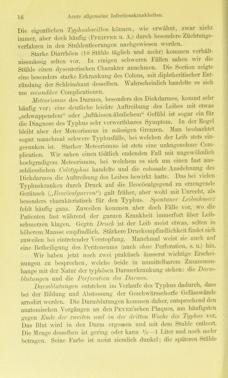 Die eigentlicben Typhushacillen konnen, wie erwabnt, zwar niclit immer, aber dock baufig (Pfeiffer u. A.) durch besondere Zttcbtungs- verfahren in den Stublentleerungen nachgewiesen werden. Starke Diarrhoen (10 Stuble taglich und melir) kommen verbalt- nissmassig selten vor. In einigen scbweren Fallen sahen wir die Stuble einen dysenterischen Clmrakter annebmen. Die Section zeigte eine besonders starke Erkranknng des Colons, mit dipbtberitiscber Ent- zundung der Scbleimbaut desselben. Wabrscheinlich handelte es sicb um secunddre Complicationen. Meteorismus des Darmes, besonders des Dickdannes, kommt sebr baufig vor; eine deutUcbe leicbte Auftreibung des Leibes mit etwa> „scbwappendem“ oder ,,luftkissen-abn licit end’ Gefultl ist sogar ein fur die Diagnose des Typbus sebr verwerthbares Symptom. In der Regel bleibt aber der Meteorismus in massigen Grenzen. Man beobacbtet sogar ntancbmal sell were Typbusfalle, bei welclten der Leib stets ein- gesunken ist. Starker Meteorismus ist stets eine unbngenebme Com- plication. Wir saben einen todtlicb endenden Fall mit ungewobnlicb boebgradigem Meteorismus, bei welcbem es sicb um einen fast aus- scbliesslicben Colotyphus liandelte und die colossale Ausdehnung des Dickdannes die Auftreibung des Leibes bewirkt batte. Das bei vielen Typliuskranken durcb Druck auf cbe Ileococalgegend zu erzeugende Gerauscb („lleoeoccdgurren“) gait fruiter, aber wobl mit Unrecbt, als besonders ebarakteristiseb fur den Typbus. Spontaner Leibschmerz feblt baufig ganz. Zuweilen kommen aber dock Fiille vor, wo die Patienten fast wabrend der ganzen Erankbeit immerfort uber Leib- sebmerzen klagen. Gegen Druck ist der Leib nieist etwas, selten in boherem Maasse empfindlicb. Starkere Druckempfindlichkeit findet sicb zuweilen bei eintretender Verstopfung. Manclimal weist sie auclt auf eine Betbeiligung des Peritoneums (auclt ohne Perforation, s. u.) bin. Wir ltaben jetzt noclt zwei praktiscb iiusserst wiebtige Erscbei- nungen zu bespreeben, welcbe beide in unmittelbarem Zusammen- bange mit der Natur der typltosen Darnterkrankung stelien: die Darin- blutungen und die Perforation des Darmes. Darmblutungen entsteben ini Verlaufe des Typbus dadurch, dass bei der Bildung und Abstossung der Geschwiirsscborfe Gefasswande arrodirt werden. Die Darmblutungen kommen daber, entspreebend den anatomiseben Yorgangen an den PEYEu’scben Plaques, am baufigsten gegen Ende der gweiten und in der dritten Woche des Typhus vor. Das Blut wird in den Darnt ergoseen und mit dent Stuble entleert. Die Menge desselben ist gering oder kann '/’t—1 Liter und nocli melir betragen. Seine Farbe ist nieist zientlicb dunkel; die spateren Stuble
