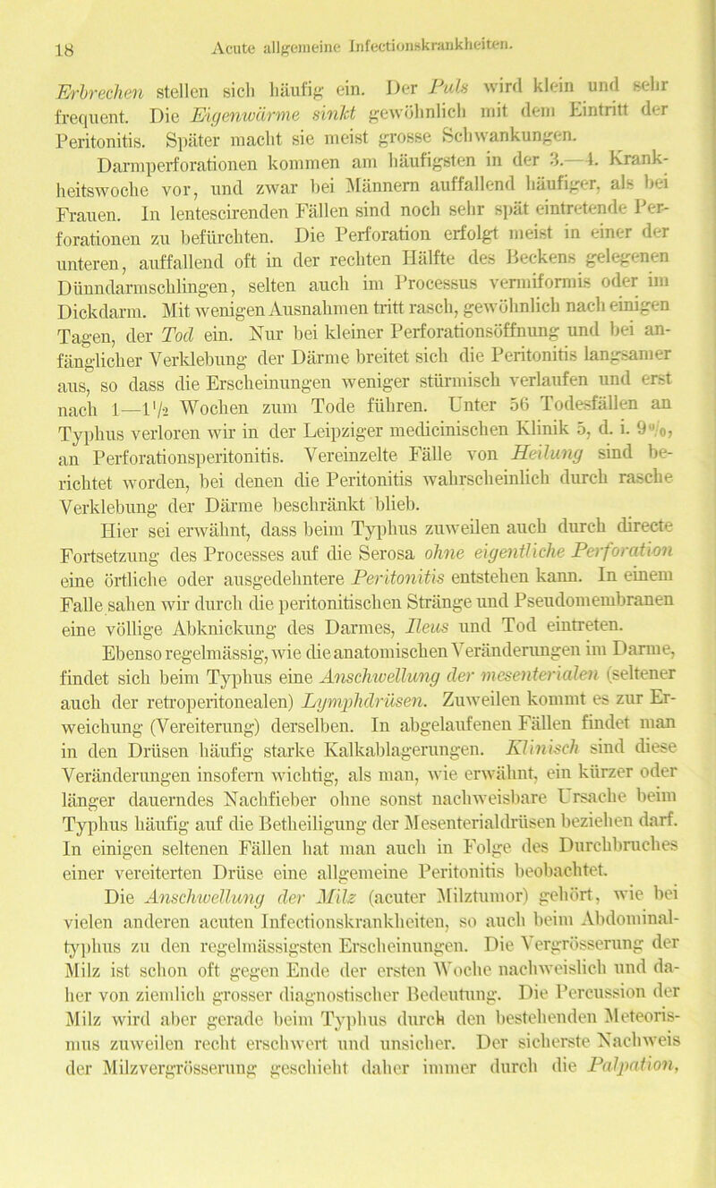 Erbrechen stellen sicli haufig ein. Der Puls wird klein und sehr frequent. Die Eigcnwiivme sinJct gewdlinlich mit deni Lintritt der Peritonitis. Spater macht sie meist grosse Sell wankungen. Darmperforationen kommen am hiiufigsten in der 3. 4. Krank- heitswocbe vor, und zwar bei Mannem auffallend baufiger, als bei Frauen. In lentescirenden Fallen sind nocb selir spat eintretende Per- forationen zu befitrchten. Die Perforation erfolgt meist in einer der unteren, auffallend oft in der recbten Halfte des Beckens gelegeneu Diinndarmscblingen, selten auch ixn Processus vermiformis oder im Dickdarm. Mit wenigen Ausnabmen tritt rascb, gewdlinlich nacb einigen Tagen, der Tod ein. Fur bei kleiner Perforationsoffnung und bei an- fanglicber Yerldebung der Darme breitet sicli die Peritonitis langsamer aus, so dass die Erscheinungen weniger stiirmiscb verlaufen und erst nacb 1—1 '/•» Woclien zum Tode ftiliren. Enter 56 Todesfallen an Typhus verloren wir in der Leipziger mediciniscben Klinik 5, d. i. 9 to, an PerforationsperitonitiB. Vereinzelte Falle von Heilung sind be- ricbtet worden, bei denen die Peritonitis wakrsckeinlich durch rascbe Verklebung der Diirme bescbrankt blieb. Ilier sei erwabnt, dass beim Typbus zuweilen auch durcb directe Fortsetzung des Processes auf die Serosa olme eigentUclie Perforation eine ortliche oder ausgedehntere Peritonitis entsteben kann. In einem Falle sahen wir durcb die peritonitischen Strange und Pseudomembranen eine vollige Abknickung des Darmes, Ileus und Tod eintreten. Ebenso regelmassig, wie dieanatomiscbenVeranderuugen im Darme, findet sicb beim Typbus eine Anschwellung der mesenterialen (seltener auch der retroperitonealen) Lymphdriisen. Zuweilen kornnit es zur Er- weichung (Vereiterung) derselben. In abgelaufenen Fallen findet man in den Driisen haufig starke Kalkablagerungen. Klinisch sind diese Veranderungen insofern wichtig, als man, wie erwabnt, ein kiirzer oder langer dauerndes Nacbfieber olme sonst nacliweisbare L rsacbe beim Typbus haufig auf die Betbeiligung der Mesenterial driisen beziehen darf. In einigen seltenen Fallen bat man auch in Folge des Durcbbrucbes einer vereiterten Driise eine allgemeine Peritonitis beobachtet. Die Anschwellung der Mils (acuter Milztumor) geliort, wie bei vielen anderen acuten Infectionskrankheiten, so aucli beim Abdominal- typhus zu den regelmassigsten Erscheinungen. Die ergrdsserung der Milz ist scbon oft gegen Ende der ersten Wocbe nacbweislicb und da- ber von ziemlich grosser diagnostiscber Bedeutung. Die Percussion der Milz wird aber gerade beim Typbus durcb den bestehenden Meteoris- mus zuweilen reclit erscbwert und unsicber. Der sicherste Nacliweis der Milzvergrosserung gescbiebt dalier immer durcb die Palpation,