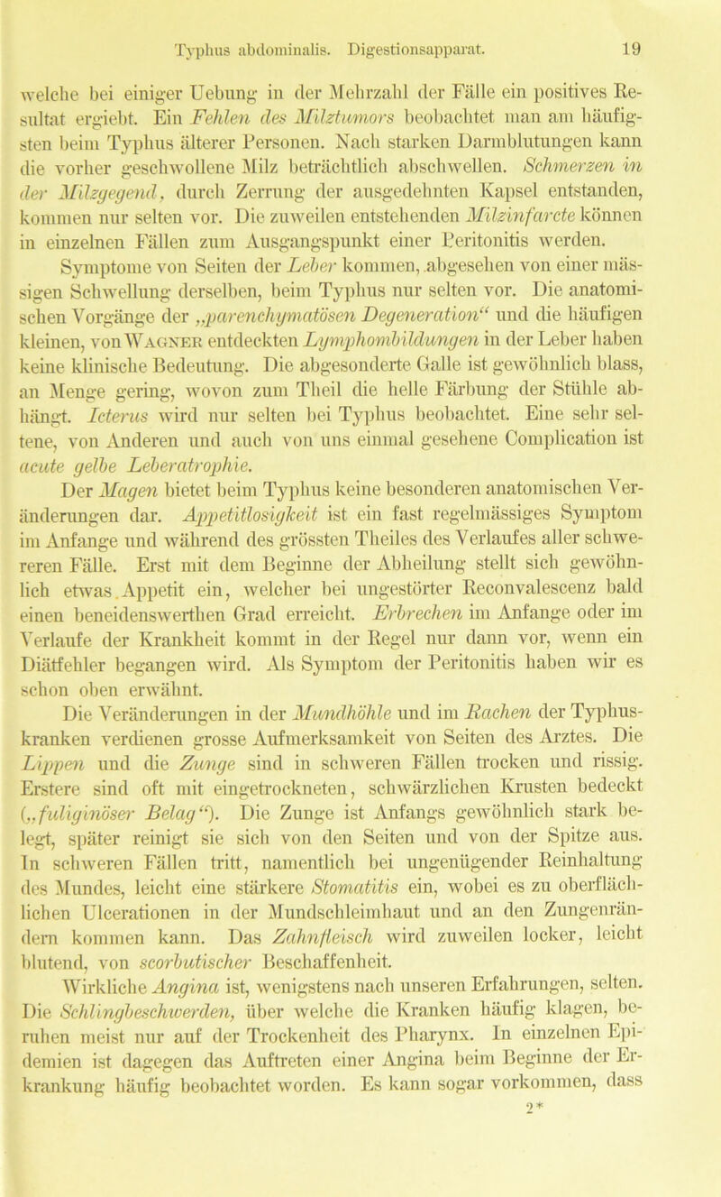 welche bei einiger Uebirng in der Mehrzahl tier Fiille ein positives Re- sultat ergiebt Ein Fehlen lies Milztumors beobachtet man am haufig- sten beim Typhus iilterer Personen. Nacli starken Darmblutungen kann die vorher geschwollene Milz betrachtlicli abschwellen. Schmerzen in der Milzgegend, dureh Zerrung der ausgedehnten Kapsel entstanden, kommen nur selten vor. Die zuweilen entstehenden Milzinfarete konnen in einzelnen Fallen zum Ausgangspunkt einer Peritonitis werden. Symptome von Seiten der Leber kommen, abgeselien von einer miis- sigen Schwellung derselben, beim Typhus nur selten vor. Die anatomi- schen Vorgange der „parenchymatbsen Degeneration11 und the haufigen kleinen, von Wagner entdeckten Lymphombildungen in der Leber liaben keine klinische Bedeutung. Die abgesonderte Galle ist gewohnlich blass, an Menge gering, wovon zum Theil die belle Farbung der Stlihle ab- hangt. Icterus wir’d nur selten bei Typhus beobachtet. Eine selir sel- tene, von Anderen und auch von uns einmal gesehene Complication ist acute gelbe Leberatrophie. Der Magen bietet beim Typhus keine besonderen anatomischen Ver- anderangen dar. AppetAtlosigTceit ist ein fast regelmassiges Symptom im Anfange und wahrencl ties grbssten Theiles ties Yerlaufes aller scliwe- reren Fiille. Erst mit dem Beginne tier Abheilung stellt sich gewohn- lich etwas.Appetit ein, welcher bei ungestorter Reconvalescenz bald einen beneidenswerthen Grad erreicht. Erbrechen im Anfange oder im Yerlaufe tier Krankheit kommt in tier Regel nur dann vor, wenn ein Diiitfehler begangen wil’d. Als Symptom tier Peritonitis haben wir es schon oben erwiilmt. Die Veranderungen in tier Mundhohle und im Rachen der Typhus- kranken vertlienen grosse Aufmerksamkeit von Seiten ties Arztes. Die Lippen und die Zunge sind in scliweren Fallen trocken untl rissig. Erstere sind oft mit eingetrockneten, schwarzlichen Krusten bedeckt („ fuliginbser Being “). Die Zunge ist Anfangs gewohnlich stark be- legt, spiiter reinigt sie sich von den Seiten und von der Spitze aus. In scliweren Fallen tritt, namentlich bei ungenugender Reinhaltung ties Mundes, leicht eine starkere Stomatitis ein, wobei es zu oberflach- lichen Ulcerationen in tier Mundschleimhaut untl an den Zungenran- dern kommen kann. Das Zahnfieisch wird zuweilen locker, leicht blutend, von scorbutischer Beschaffenheit. Wirkliche Angina ist, wenigstens nach unseren Erfahrungen, selten. Die Schlingbeschwerden, iiber welche die Kranken haufig klagen, be- rulien meist nur auf der Trockenheit ties Pharynx. In einzelnen Epi- demien ist dagegen das Aufti’eten einer Angina beim Beginne der Er- krankung haufig beobachtet wortlen. Es kann sogar vorkommen, dass
