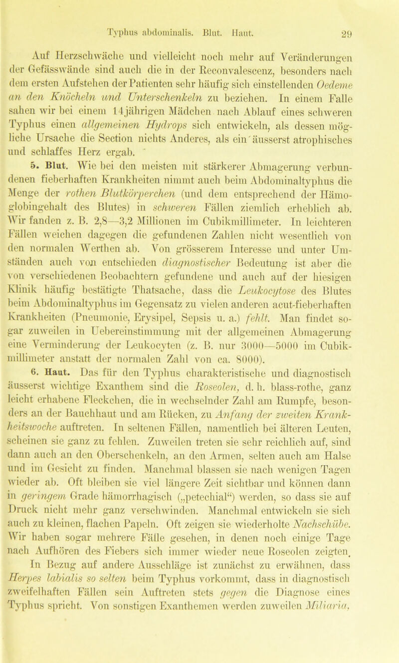 Auf Herzschwache und vielleicht nocli mehr auf Veranderungen tier Gefasswande sind auch die in der Reconvaleseenz, besonders nach dem ersten Aufstehen derPatienten sehr haufig sicli einstellenden Oedeme an den Knoeheln tend Unterschenlceln zu beziehen. In einem Falle sahen wir bei einem 14jahrigen Madchen nach Ablauf eines schweren Typhus einen allgemeinen Hydrops sicli entwickeln, als dessen mog- liche Ursaclie die Section nichts Anderes, als ein'ausserst atrophisches und schlaffes Herz ergab. 5. Blut. Wie bei den meisten mit starkerer Abmagerung verbun- denen fieberhaften Krankheiten niramt auch beim Abdominaltyphus die Menge der rothen Bliitkorperchen (und dem entsprechend der Ilamo- globingehalt des Blutes) in schweren Fallen ziemlich erheblich ab. Wir fanden z. B. 2,8—3,2 Millionen im Cubikmillimeter. In leichteren Fallen weicken dagegen die gefundenen Zahlen nicht wesentlich von den normalen Werthen ab. Von grosserem Interesse und unter Um- standen auch von entschieden diagnostischer Bedeutung ist aber die von verschiedenen Beobachtern gefundene und auch auf der hiesigen Klinik haufig bestatigte Thatsache, dass die Leulcocytose des Blutes beim Abdominaltyphus im Gegensatz zu vielen anderen acut-fieberhaften Krankheiten (Pneumonie, Erysipel, Sepsis u. a.) fehlt. Man findet so- gar zuweilen in Uebereinstimmung mit der allgemeinen Abmagerung eine Verminderung der Leukocyten (z. B. nur 3000—5000 im Cubik- millimeter anstatt der normalen Zahl von ca. 8000). 6. Haut. Das fur den Typhus charakteristische und diagnostisch ausserst wichtige Exanthem sind die Roseolen, d. h. blass-rothe, ganz leicht erhabene Fleckchen, die in wechselnder Zahl am Rumpfe, beson- ders an der Bauchhaut und am Rucken, zu Anfang der zweiten KranJc- heitswoche auftreten. In seltenen Fallen, namentlich bei alteren Leuten, scheinen sie ganz zu fehlen. Zuweilen treten sie sehr reichlich auf, sind dann auch an den Oberschenkeln, an den Armen, selten auch am Halse und im Gesicht zu finden. Manchmal blassen sie nach wenigen Tagen wieder ab. Oft bleiben sie viel langere Zeit sichtbar und konnen dann in geringem Grade hamorrhagisch („petechial“) werden, so dass sie auf I)ruck nicht mehr ganz verschwinden. Manchmal entwickeln sie sicli auch zu kleinen, flachen Papeln. Oft zeigen sie wiederholte Nachschube. Wir haben sogar mehrere Fade gesehen, in denen noch einige Tage nach Aufhbren des Fiebers sich immer wieder neue Roseolen zeigten. In Bezug auf andere Ausscldage ist zunachst zu erwahnen, dass Herpes Icibialis so selten beim Typhus vorkommt, dass in diagnostisch zweifelhaften Fallen sein Auftreten stets gegen die Diagnose eines Typhus spricht. Von sonstigen Exanthemen werden zuweilen Miliaria.