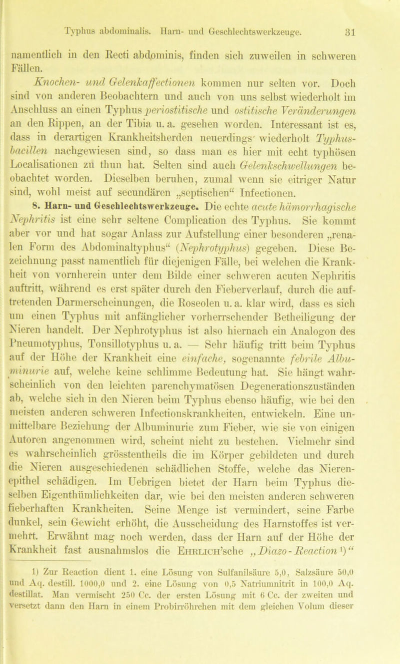 namentlich in den Recti abdominis, finden sich zuweilen in schweren Fallen. Knochen- und Gelenkaffectionen kommen nnr selten vor. Doch sind von anderen Beobachtem und auch von uns selbst wiederbolt im Anschluss an einen Typhus periostitische und ostitische Veranderungen an den Rippen, an der Tibia n. a. gesehen worden. Interessant ist es, dass in derartigen Krankheitsherden neuerdings' wiederholt Typhus- bacillen nachgewiesen sind, so dass man es hier mit echt typhosen Localisationen zu thun hat. Selten sind auch Gelenksduvellungen be- obachtet worden. Dieselben beruhen, zumal wenn sie eitriger Natur sind, wold meist auf secundaren „septischen“ Infectionen. 8. Haru- uud Geschlechtswerkzeuge. Die echte acute hdmorrhagische Nephritis ist eine sehr seltene Complication des Typhus. Sie kommt aber vor und hat sogar Anlass zur Aufstellung einer besonderen „rena- len Form des Abdominaltyphus“ (Nephrotyphus) gegeben. Diese Be- zeichnung passt namentlich fiir diejenigen Fade, bei welchen die Krank- heit von vornherein unter dem Bilde einer schweren acuten Nephritis auftntt, wahrend es erst spater durcli den Fieberverlauf, durch die auf- tretenden Darmerscheinungen, die Roseolen u. a. klar wird, dass es sich um einen Typhus mit anfanglicher vorherrschender Betheiligung der Nieren liandelt. Der Nephrotyphus ist also hiernach ein Analogon des Pneumotyphus, Tonsillotyphus u. a. — Selir haufig tritt beim Typhus auf der Hohe der Krankheit eine einfache, sogenannte febrile Albu- minwrie auf, welche keine scldimme Bedeutung hat. Sie hangt wahr- scheinlicli von den leichten parenehymatosen Degenerationszustanden ab, welche sich in den Nieren beim Typhus ebenso haufig, wie bei den meisten anderen schweren Infectionskrankheiten, entwickeln. Eine un- mittelbare Beziehung der Albuminurie zum Fieber, wie sie von einigen Autoren angenommen wird, scheint nicht zu bestelien. Yielmehr sind es wahrscheinlich grosstentheils die im Korper gebildeten und durch die Nieren ausgeschiedenen schadlichen Stoffe, welche das Nieren- epithel schiidigen. Im Uebrigen bietet der Harn beim Typhus die- selben Eigenthiimliclikeiten dar, wie bei den meisten anderen schweren fieberhaften Krankheiten. Seine Menge ist vermindert, seine Farbe dunkel, sein Gewicht erhoht, die Ausscheidung des Harnstoffes ist ver- mehtt. Erwahnt mag noch werden, dass der Ilarn auf der Hohe der Krankheit fast ausnahmslos die EimLicH’sche „ Diazo - Reaction ') “ 1) Zur Reaction dient 1. eine Lbsung von Sulfanilsiiure 5,0, Salzsaure 50,0 und Aq. destill. 1000,0 und 2. eine Losung von 0,5 Natriumnitiit in 100,0 Aq. destillat. Man vermischt 250 Cc. der ereten Losung mit 6 Cc. der zweiten und versetzt dann den Ham in einem Probirrohrchen mit dem gleichen Volum dieser