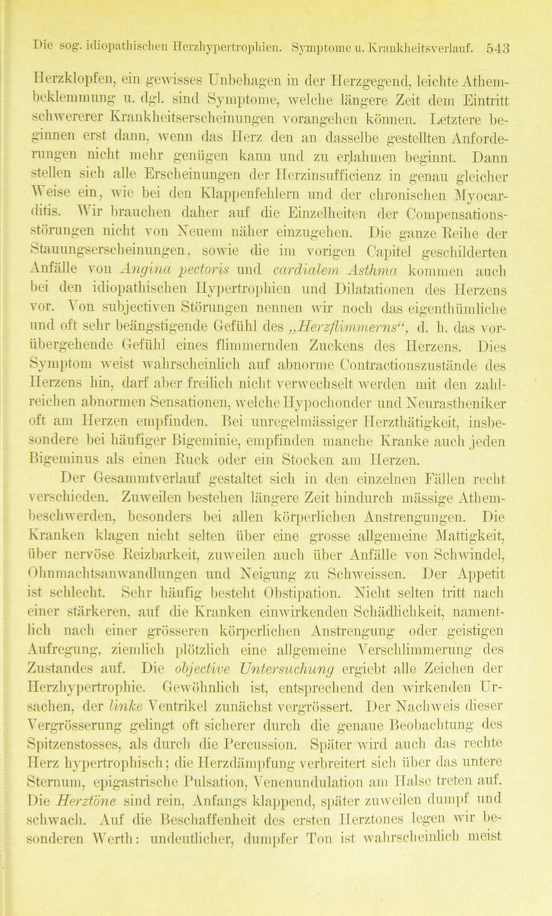ITerzklopfen, ein gewisses Unbehagen in tier Herzgegend, leichte Athem- beklemmnng u. dgl. sincl Symptome, welche liingere Zeit dem Eintritt schwererer Krankheitserscheinungen vorangehen kbnnen. Letztere be- ginnen erst claim, wenn das Herz den an dasselbe gestellten Anforde- rungen nicht melir geniigen kann mid zn erlahmen beginnt. Dann stellen sieh alle Erscbeinungen tier Herzinsufficienz in genau gleicher AA eise ein, wie bei den Klappenfehlern nnd tier chronischen Myocar- ditis. AA ir brauchen daher auf die Einzelbeiten tier Compensations- stornngen nicht von Neuem naher einzugehen. Die ganze Reilie der Stauungserscbeinimgen, sovvie die im vorigen Capitel geschilderten Anfiille von Angina pectoris nnd cardialem Asthma komrnen anch bei den idiopathischen Hypertrophien nnd Dilatationen ties Herzens vor. A'on subjectiven Storungen nennen wir nocli das eigenthiimliche nnd oft sehr beangstigende Gefiihl ties „Herzflimmerns“, cl. h. das vor- tibergehende Gefiihl eines flimmernden Zuckens ties Herzens. Dies Symptom weist wahrscheinhch auf abnorme Contractionszustande (les Herzens bin, darf aber freilich nicht verwechselt werden mit den zalil- reichen abnormen Sensationen, welche Hypoehonder and Neurastheniker oft am Herzen empfinden. Bei unregelmassiger Herzthatigkeit, insbe- sontlere bei haufiger Bigeminie, empfinden manche Kranke ancli jeden Bigeminus als einen Buck oder ein Stocken am Herzen. Der Gesammtverlauf gestaltet sicli in den einzelnen Fallen recht verschieden. Zuweilen bestehen liingere Zeit hindurch massige Atliem- lieschwertlen, besonders bei alien kbrperlichen Anstrengungen. Die Kranken klagen nicht selten liber eine grosse allgemeine Mattigkeit, fiber nervbse Reizbarkeit, zuweilen auch fiber Anfiille von Schwindel, Ohnmachtsanwandlungen und Xeigung zu Schweissen. Der Appetit ist schlecht. Sehr haufig bestelit Obstipation. Nicht selten tritt nacli einer starkeren, auf the Kranken einwirkenden Schiidlichkeit, nament- lich nacli einer grosseren kbrperliclien Anstrengung oder geistigen Aufregung, ziemhch plotzlich eine allgemeine YerschUmmerung ties Zustandes auf. Die objective Untersuchung ergiebt alle Zeichen tier Herzhypertrophie. Gewohnlich ist, entsprechend den wirkenden Ur- saclien, tier linke ATentrikel zuniiehst vergrossert. Der Nachweis dieser A’ergrosserang gelingt oft siclierer durch die genaue Beobachtung ties Spitzenstosses, als tlurcli die Percussion. Spater wird auch das reclite Herz hypertrophisch; die lierzdiimpfung verbreitert sicli fiber das untere Sternum, epigastrische Pulsation, Yenenundulation am liaise treten auf. Die Herztbne sind rein, Anfangs klappend, spater zuweilen dumpf und schwacb. Auf die Bescbaffenheit ties ersten llerztones legen wir be- sonderen Werth: undeutlicher, dumpfer Ton ist wahrscheinlich meist