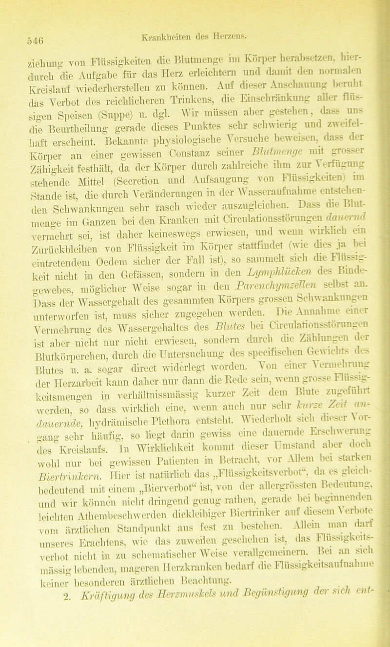 ziebung von Flussigkeiten die Blutmenge ini Korper berabsetzen, bier- durcb die Aufgabe fiir das Herz erleichtem und damit den nonnalen Kreislauf wiederliersteflen zu konnen. Auf dieser Anscbauung Ije-rulit das Yerbot des reicblicberen Trinkens, die Einscbrankung aller ilu- sigen Speisen (Suppe) u. dgl. Wir roussen aber gestehen, dass uns die Beurtbeilung gerade dieses Punktes selir schwieng und zweifel- lmft erscbeint. Bekannte pbysiologiscbe Versuche beweisen, dass der Korper an einer gewissen Constanz seiner Blutmenge mit grosser Zabigkeit festbalt, da der Korper durcb zaldreiche ihm zur \ erfugung stebende Mittel (Secretion und Aufsaugung von Flussigkeiten. nn Stande ist, die durcb Veranderungen in der Wasseraufnabme entsteben- den Scbwankungen selir rascli wieder auszugleichen. Dass die Blut- menge im Ganzen bei den Kranken mit Circulationsstorungen dauervd vermehrt sei, ist daber keineswegs erwiesen, und wenn wirklieb ein Zui-uckbleiben von Fliissigkeit im Korper stattfindet (wie dies ja bet emtretendem Oedem sicber der Fall ist), so sammelt sicb die Fliissig- keit nicbt in den Gefassen, sondern in den Lymphliidcen des Brnde- gewebes, mogbclier Weise sogar in den ParencliymzeUen selbst an. Dass der Wassergebalt des gesammten Kiirpers grossen Scbwankungen untervvorfen ist, muss sicber zugegeben werden. Die Annabme emer Yermebrung des AYassergebaltes des Elutes bei Circulationsstorungen ist aber nicbt nur nicbt erwiesen, sondern durcb die Zablungen der Blutkdrpercben, durcli (be Untersucbung des speeifiseben Gewicbts des Blutes u. a. sogar direct widerlegt worden. ^ on einer Aennebiung der Ilerzarbeit kann dalier nur dann cbe Bede sein, wenn grosse Fliissig- keitsmengen in verbaltbissmassig kurzer Zeit dent Blute zugefiibrt werden, so dass wirklieb eine, wenn aucb nur selir leurze Zeit an- clauernde, bydramisebe Plethora entstebt. Wiederbolt sicb dieser ^ or- gang selir baufig, so begt darin gewiss eine dauernde Erscbwerung des Kreislaufs. In WirkUcbkeit konimt dieser Umstand aber docli wold nur bei gewissen Patienten in Betracbt. vor Allem bei starken Biertririkern. Ilier ist natiirlieb das „Flussigkeitsverbot“, da es gleicli- bedeutend mit einem „Bierverbot“ ist, von der allergrdssten Bedeutung, and wir konnen nicbt dringend genug ratben, gerade bei beginnenden leicbten Atbembescliwerden dickleibiger Biertrinker auf diesem A erbote vom arztlicben Standpunkt aus fest zu besteben. Allein man darf unseres Eracbtens, wie das zuweilen gescbelien ist, das Fliissigkeits- verbot nicbt in zu schematiscber Weise verallgemeinem. Bei an sicb miissig lebenden, mageren Ilerzkranken bedarf die Fltissigkeitsaufnabme keiner besonderen iirztlieben Beacbtung. 2. Krdftigung des Herznmskels und Begiinstigung der sich cut-