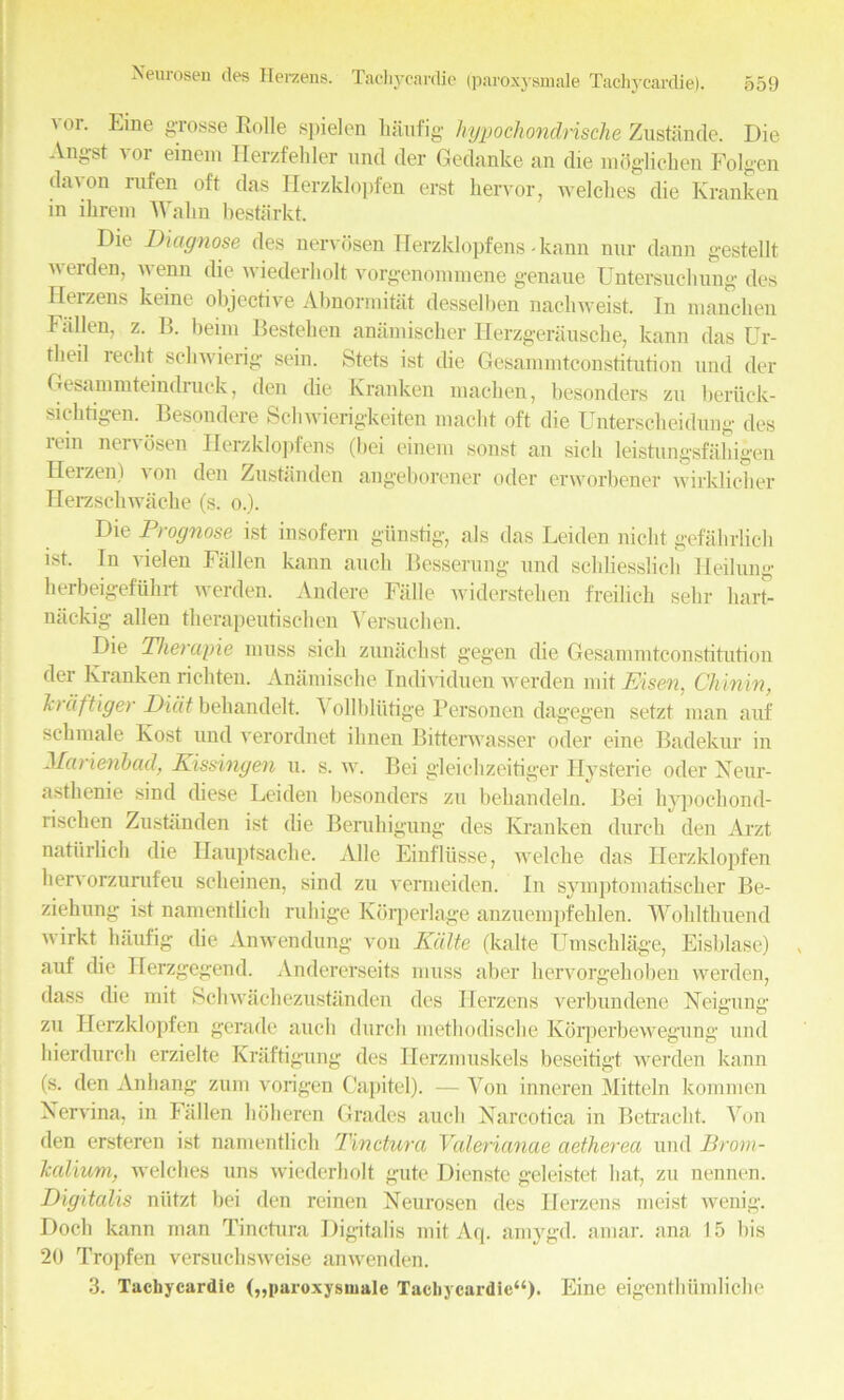 Neurosen des Herzens. Tachycardie (paroxysmale Taehycardie). vor. Eme gTosse Rolle spielen hiiufig lujpochondrische Zustande. Die Angst vor einem Herzfehler und der Gedanke an die mdglichen Folgen davon rufen oft das Herzklopfen erst hervor, welches die Kranken in ihrem Wahn bestarkt. Die Diagnose des nervosen Herzklopfens - kann nnr dann gestellt werden, wenn die wiederliolt vorgenoramene genaue Untersuchung des Herzens keme objective Abnormitat desselben nachweist. In niancken Fallen, z. B. beim Bestehen anamischer Herzger&usche, kann das Ur- tlieil lecbt scliwierig sein. Stets ist die Gesammtconstitution und der Gesammteinclruck, den die Kranken machen, besonders zu bertick- siektigen. Besondere Schwierigkeiten niacht oft die Unterscheidung des rein nervosen Herzklopfens (bei einem sonst an sick leistiingsfahigen Herzen) a on den Zustanden angeborener oder erworbener wirklicker Herzschwacke (s. o.). Die Prognose ist insofern giinstig, als das Leiden nicht gefahrlich ist* In vielen Fallen kann auck Besserung und schliesslich Heilung kerbeigefiikrt werden. Andere Falle widersteken freilick sekr liart- nackig alien tkerapeutiscken Yersucken. Die Therapie muss sick zunachst gegen die Gesammtconstitution der Kranken rickten. Anamische Individuen werden mit Eisen. Chinin, h) iiftiger Diilt behandelt. \ ollbliitige Personen dagegen setzt man auf sckmale Kost und verordnet ilinen Bitterwasser oder eine Badekur in Marienbad, Kissingen u. s. w. Bei gleichzeitiger Hysteric oder Xeur- astkenie sind diese Leiden besonders zu bekandeln. Bei hypocliond- rischen Zustanden ist die Beruhigung des Kranken durck den Arzt natiirlick die Hauptsache. Alle Einfliisse, welcke das Herzklopfen kervorzurufeu sekeinen, sind zu vermeiden. In symptomatiseker Be- ziekung ist namentlick ruliige Kdrperlage anzuempfeklen. Wohlthuend wirkt luiufig die Anwendung von Kiilte (kalte IJmscklage, Eisklasc) auf die Herzgegend. Andererseits muss aber kervorgekoben werden, dass die mit Sckwackezustanden des Herzens verbundene Neigung zu Herzklopfen gerade auck durck metkodiseke Korperbewegung und kierdurck erzielte Kraftigung des Ilerzmuskels beseitigt werden kann (s. den Ankang zum vorigen Capitel). — Von inneren Mitteln kommen Xervina. in Fallen koheren Grades auck Xarcotica in Betracht. Yon den ersteren ist namentlick Tinctura Valerianae aetherea und Brom- Tcalium, welches uns wiederliolt gute Dienste geleistet kat, zu nennen. Digitalis niitzt bei den reinen Xeurosen des Herzens meist wenig. Dock kann man Tinctura Digitalis mit Aq. amygd. amar. ana 15 bis 20 Tropfen versucksweise anwenden. 3. Tachycardie („paroxysniale Tachycardie44)* Eine eigentkiimlicke