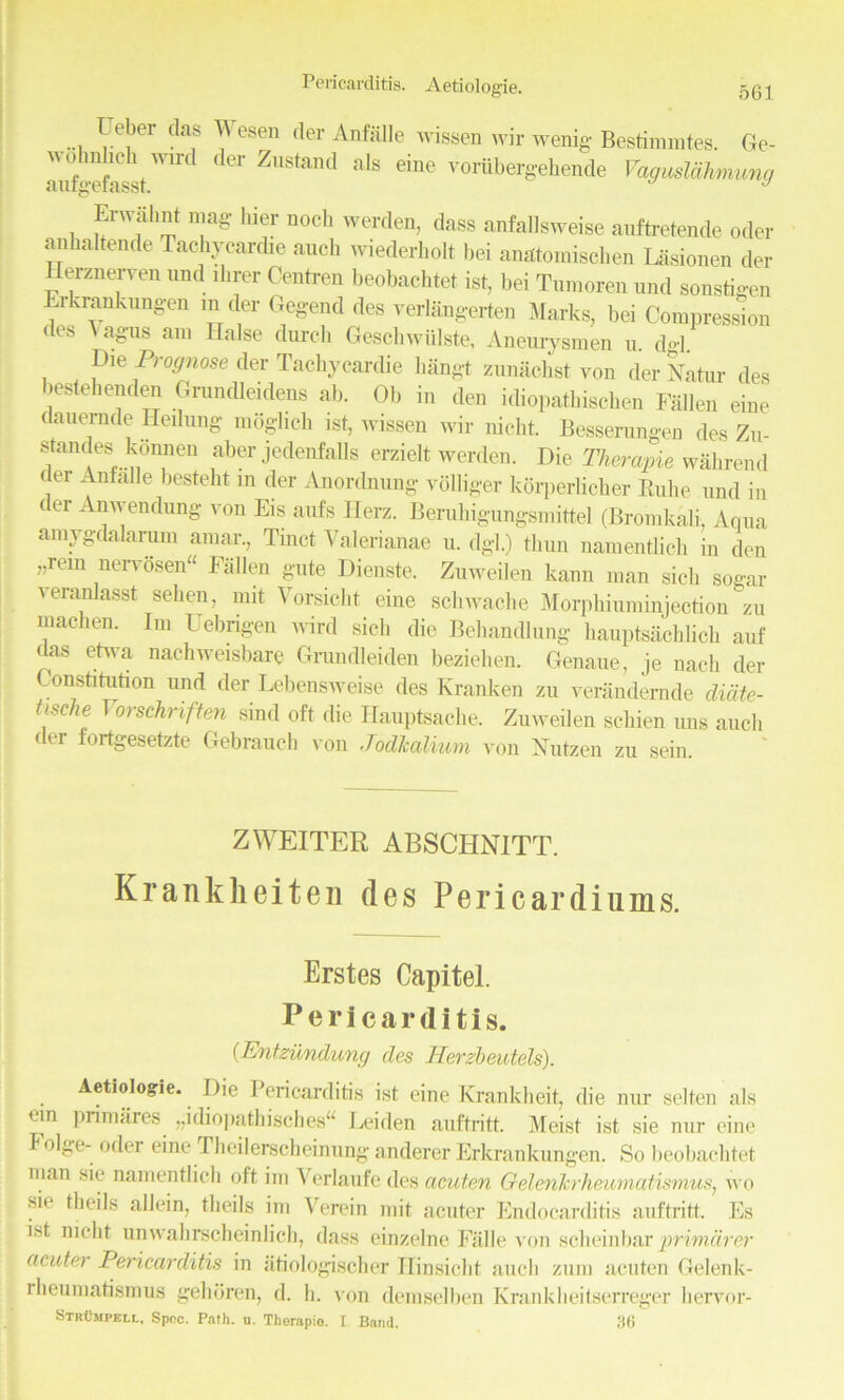 Pericarditis. Aetiologie. 5G] 1 e,?er das yesen <ler Anfalle wissen wir wenig Bestimmtes. Ge- mif““efesst WU'tl dCT ZUStaDd als eine vor^bergehende Yagusldhmung Erwalmt mag- liier nocl. werden, dass anfallsweise auftretende oder anhaltende Tachycardie auch wiederholt bei anatomischen Lasionen der Herznerven und direr Centren beobachtet iSt, bei Tumoren und sonstigen Erkrankungen in der Gegend des verlangerten Marks, bei Compression lies \ agus am Halse durch Geschwiilste, Aneurysm en u. do-1. Die Prognose der Tachycardie liangt zunachst von derNatur des bestehenden Grundleidens ab. Ob in den idiopathischen Fallen eine dauemde Heilung moglich ist, wissen wir nickt. Besserungen des Zu- standes konnen aber jedenfalls erzielt werden. Die Therayie wahrend tier Anfalle besteht in der Anordnung vdllig-er korperlicber Euhe und in ( er Anwendung von Eis aid's Ilerz. Berahigungsmittel (Bromkali, Aqua amygdalarum amar., Tinct Valerianae u. dgl.) tliun namentlich in den „rem nervosen“ Fallen gate Dienste. Zuweilen kann man sick sogar veranlasst seben, mit Vorsiclit eine schwache Morphiuminjection zu macben. Im Uebngen wird sicb die Behandlung hauptsachUcb auf das etwa nachweisbare Grundleiden beziehen. Genaue, je nach der Constitution und der Lebensweise des Kranken zu verandernde dicite- tische T orschnften sind oft die Iiauptsache. Zuweilen scliien uns auch der fortgesetzte Gebrauch von Jodlccdium von Nutzen zu sein ZWEITER ABSCHNITT. Krankheiten des Pericardiums. Erstes Capitel. Pericarditis. (Entzundung des Herzbeutels). Aetiologie. Die Pericarditis ist eine Krankheit, die nur selten als cm primares „idiopathisches“ Leiden auftritt. Meist ist sie nur eine I olge- oder eine Theilerscheinung anderer Erkrankungen. So beobachtet man sie namentlich oft im Verlaufe des acuten Oelenkrheumatismus, wo sie tlieils allein, tlieils im Verein mit acuter Endocarditis auftritt. Es ist niclit unwahrscheinlich, dass einzelne Falle von scbeinbarprimarer acuter Pericarditis in atiologischer Hinsicht auch zum acuten Gelenk- i beumatismus gehoren, d. h. von dcmselben Krankbeitserreger bervor- StrCmpeli., Spec. Path. u. Therapio. I Band. 3(5
