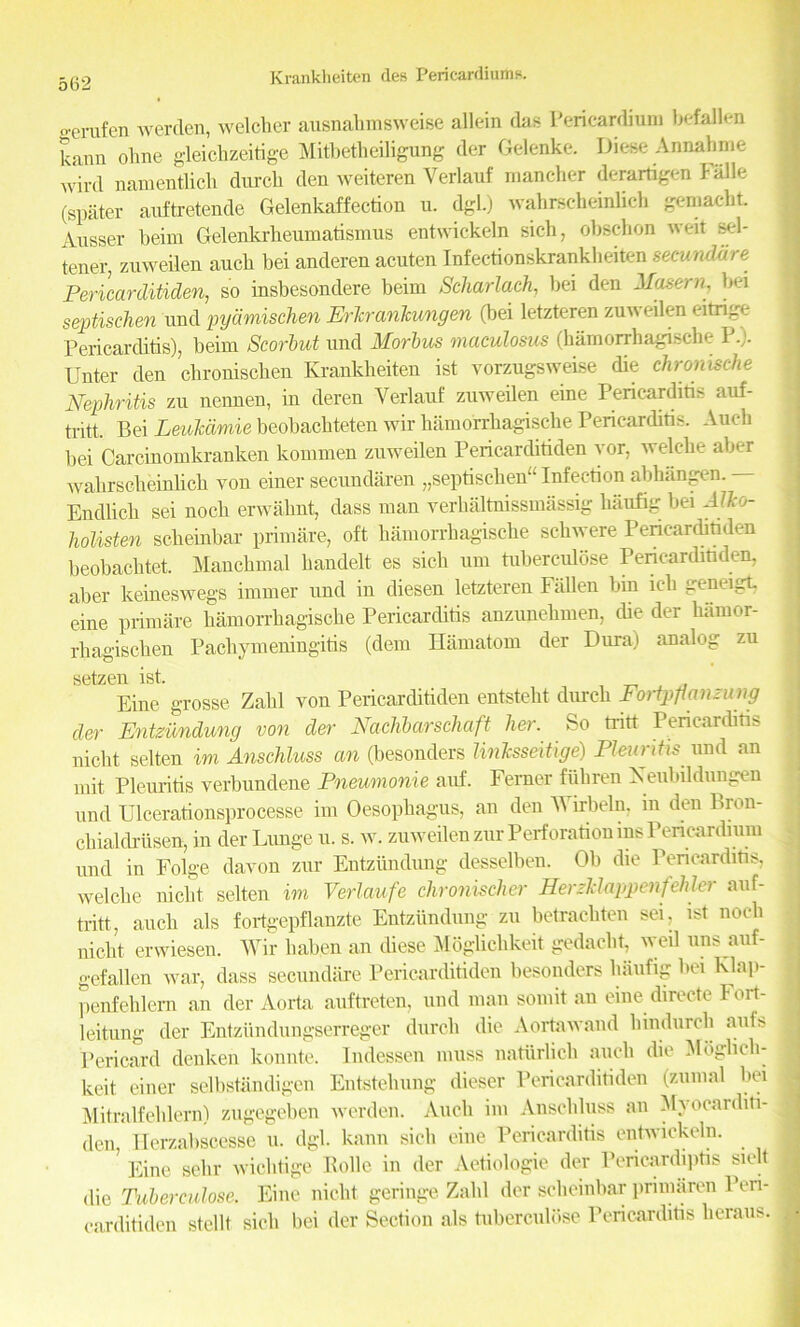 ocrufen werden, welcher ausnahmsweise allein das Pericardium befallen kann ohne gleicbzeitige Mitbetlieiligung der Gelenke. Diese Annahme AVird namentlich durcb den weiteren Verlauf mancher derartigen Falle (spater auftretende Gelenkaffection u. dgL) wahrscheinlich gemacbt. Ausser beim Gelenkrheumatismus entwickeln sich, obschon weit sel- tener, zuweilen aucli bei anderen acuten Infectionskrankheiten secundare Pericarditiden, so insbesondere beim Scharlach, bei den Maseru, bei septischen und pyamischen ErTtrankwngen (bei letzteren zuweilen eitrige Pericarditis), beim Scorbut und Morbus maculosus (hamorrhagische 1.). Unter den cbronischen Ivrankbeiten ist vorzugsweise die chrmische Nephritis zu nennen, in deren Verlauf zuweilen eine Pericarditis auf- tritt. Bei Leukdmie beobachteten wir hamorrhagische Pericarditis. Audi bei Carcinomkranken kommen zuweilen Pericarditiden yor, welehe aber wahrscheinhch von einer secundaren „septischen“ Infection abhangen. — Endlich sei noch erwahnt, dass man verhaltnissmassig haufig bei AJko- holisten scheinbar primare, oft hamorrhagische schwere Pericarditiden beobachtet. Mauchmal handelt es sich urn tuberculose Pencarditiden, aber keineswegs immer und in diesen letzteren Fallen bin ich geneigt eine primare hamorrhagische Pericarditis anzunehmen, die der lhimor- rhagischen Pachymeningitis (dem Hamatom der Dura) analog zu setzen ist. Eine grosse Zahl von Pericarditiden entsteht durch Fotipfianmng der Entzundung von der Nachbarschaft her. So tritt Pericarditis nicht selten im Anschluss an (besonders linksseitige) Pleuntis und an mit Pleuritis verbundene Pneumonie auf. Ferner ftihren Xeubildungen und Ulcerationsprocesse im Oesophagus, an den Wirbeln. m den Bron- chialdriisen, in der Lunge u. s. w. zuweilen zur Perforation ins Pencardium und in Folge davon zur Entzundung desselben. Ob die Pericarditis, welehe nicht selten im Verlaufe chronischer Herzklappenfehler auf- tritt, auch als fortgepflanzte Entzundung zu betrachteu sei, ist noch nicht erwiesen. Wir haben an diese Moglichkeit gedacht, 'veil uns auf- gefallen war, dass secundare Pericarditiden besonders haufig bei Klap- penfehlern an der Aorta auftreten, und man somit an eine directe Fort- leitung der Entziindungserreger durch die Aortawand hindurch aufs Pericard denken konnte. Indessen muss naturlich auch die Mbglich- keit einer selbstandigen Entstehung dieser Pericarditiden (zumal bei Mitralfehlern) zugegeben werden. Auch im Anschluss an Myocarditi- den, Herzabscesse u. dgl. kann sich eine Pericarditis entwickeln. Eine sehr wichtige Eolle in der Aetiologie der Pericardiptis sielt die Tuberculose. Eine nicht geringe Zahl dor scheinbar primaren Peri- carditiden stellt sich bei der Section als tuberculose Pericarditis heraus.