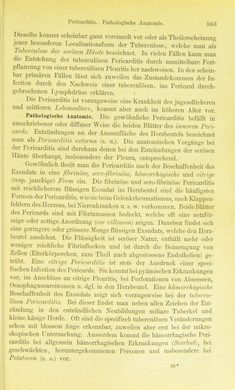 Dieselbe kommt scheinbax ganz vereinzelt vor oder als Tbeilerscheinung jener besonderen Localisationsform der Tuberculose, welche man als Tuberculose der serosen Haute bezeichnet. In vielen Fallen kann man die Entstebung der tuberculosen Pericarditis durcb unmittelbare Fort- pflanzung yon enter tuberculosen Pleuritis ber nachweisen. In den schein- bar primaren Fallen lasst sick zuweilen das Zustandekommen der In- fection durcb den Nachweis einer tuberculosen, ins Pericard durch- gebrochenen Lympbdriise erklaren. Die Pericarditis ist vorzugsweise eine Krankheit des jugendhcberen und mittleren Lebensalters, kommt aber aucb im boberen Alter vor. Pathologische Anatomie. Die gewbhnlicbe Pericarditis befallt in umscbriebener oder diffuser Weise die beiden Blatter des inneren Peri- ciudt>. Entziindungen an der Aussenflacbe des Herzbeutels bezeicbnet man als Pericarditis externa (s. u.). Die anatomiscben Vorgange bei dei Pericaiditis sind durchaus denen bei den Entziindungen der serosen Haute Iiberbaupt, insbesondere der Pleura, entsprechend. Gewohnlich tlieilt man die Pericarditis nacb der Bescbaffenheit des Exsudats in eine fibrinose, sero-fibrinose, hdmorrhagische und eitrige (resp. jauchige) Form ein. Die fibrinose und sero-fibrinose Pericarditis mit leicblicherem fliissigen Exsudat im Herzbeutel sind die baufigsten Formen der Pericarditis, wiesiebeim Gelenkrbeumatismus, nacli Klappen- feblern des Herzens, bei Xierenkranken u. s. w. vorkommen. Beide Blatter des Pei icards sind mit Fibrinmassen bedeckt, welcbe oft eine netzfbr- niige oder zottige Anordnung (cor villosum) zeigen. Daneben findet sicb eine geringere oder grossere Menge fliissigen Exsudats, welche den Herz- beutel ausdebnt. Die Fliissigkeit ist seroser Natur, entbiilt mehr oder weniger reichliche Fibrinflocken und ist durcb die Beimengung von Zellen (Eiterkorperchen, zum Tlieil aucb abgestossene Endotlielien) ge- triibt. Eine eitrige Pericarditis ist stets der Ausdruck einer speci- fischen Infection des P ericards. Sie kommt bei pyamiscben Erkrankungen vor, im Anschluss an eitrige Pleuritis, bei Perforationen von Abscessen, Oesopbaguscarcinomen u. dgl. in den Herzbeutel. Eine hdmorrhagische Bescbaffenheit des Exsudats zeigt sich vorzugsweise bei der tubercu- losen Pericarditis. Bei dieser findet man neben alien Zeichen der Ent- ziindung in den entziindlichen Neubildungen miliare Tuberkel und kleine kasige Horde. Oft sind die specifiscb tuberculosen Veranderungen schon mit blossem Auge erkennbar, zuweilen aber erst bei der mikro- skopischen Untersuchung. Ausserdem kommt die hamorrhagische Peri- carditis bei allgemein hamorrbagischen Erkrankungen (Scorbut), bei gescbwiicbten, heruntergekommenen Personen und insbesondere bei Potatoren (s. o.) vor. 36*