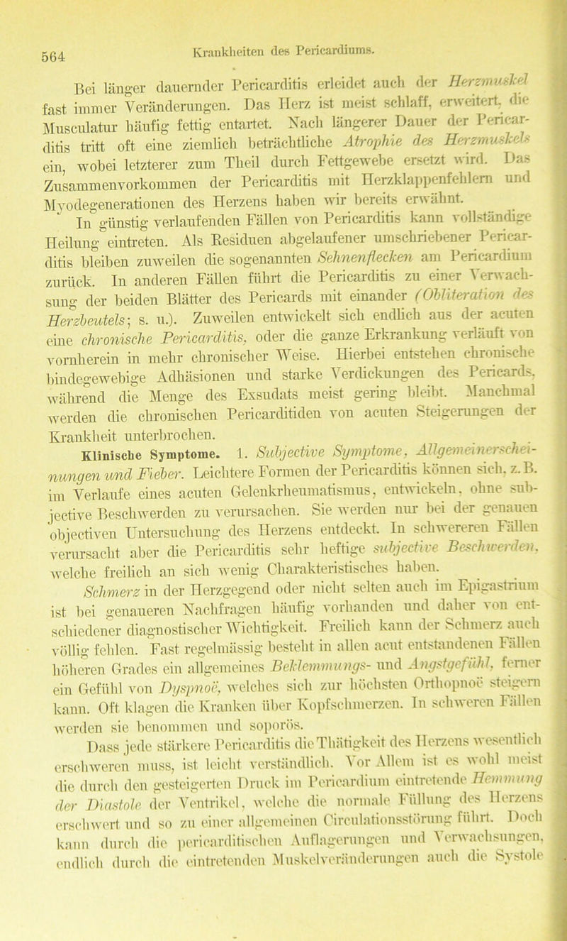 Bei langer dauernder Pericarditis erleidet auch der Herzmuskd fast immer Veriinderungen. Das Herz ist racist scldaif, erweitert die Musculatur baufig fettig entartet. Nach langerer Dauer der Pericar- ditis tritt oft eine ziemlicb betrachtliche Atropine des Herzmuslcds era, wobei letzterer zum Tbeil durcb Fettgewebe ersetzt wird. Das Zusammenvorkommen der Pericarditis mit Herzklappenfeblem und Myodegenerationen des Herzens baben wir bereits erwahnt In giinstig yerlaufenden Fallen von Pericarditis kann vollstandige Heilnng eintreten. Als Residuen abgelaufener umschriebener Pericar- ditis bleiben zuweilen die sogenannten Selmenfleclcen am Pericardium zuriick. In anderen Fallen fiibrt die Pericarcbtis zu einer Yerwaeh- sung der beiden Blatter des Pericards mit einander (Obliteration des Eerzbeutels; s. u.). Zuweilen entwickelt sicb endbeb aus der acuten eine chronische Pericarditis, oder die ganze Erkrankung verliiuft von vornberein in mebr ebroniseber Weise. Hierbei entsteben ehronische bindegewebige Adhasionen und starke Yerdickungen des Pericards, wakrend die Menge des Exsudats meist gering bleibt. Manchmal werden die ebroniseben Pericarditiden von acuten Steigerungen der K rank licit unterbroeben. Kliniscbe Symptome. 1. Subjective Symptome, Allgemeinerschei- nungen und Fieber. Leiclitere Formen der Pericarditis konnen sicb. z.B. im Verlanfe eines acuten Gelenkrbeumatismus, entwickebi. obne sub- jective Bescbwerden zu verursacben. Sie werden nur bei der genauen objectiven Untersucbung des Herzens entdeckt. In scliwereren Fallen verursaebt aber die Pericarditis sebr beftige subjective Beschwerden, welcbe freilicb an sicb wenig Cbarakteristisches baben. Schmerz in der Herzgegend oder niebt selten aucli im Epigastrium ist bei genaueren Nacbfragen baufig vorbanden und daber von ent- sebiedener diagnostiseber Wicbtigkeit. Freilicb kann der Schmerz auch vollig feblen. Fast- regelmassig bestebt in alien acut entstandenen Fallen hoheren Grades ein allgemeines Beldemmungs- und Angstgefuhl femer ein Gefiibl von Dyspnoe. welches sicb zur hocksten Ortbopnoe steigern kann. Oft klagen die Kranken uber Kopfscbmerzen. In sebweren Fallen werden sie benommen und soporos. Dass jede starkere Pericarditis die Tbiitigkeit des Herzens wesentlich erschweren muss, ist leiebt verstandlicb. Yor AUem ist es wobl meist die durcb den gesteigerten Druck im Pericardium eintretende Hemmung der Diastole der Ventrikel, welcbe die normale Fiillung des Herzens ersebwert- und so zu einer allgemeinen Circulationsstdrung fiibrt. Docb kann durcb die pericarditiscben Auflagerungen und Ycrwachsungen, endlicb durcb die eintretenden Muskelveranderungen aucli die Systole