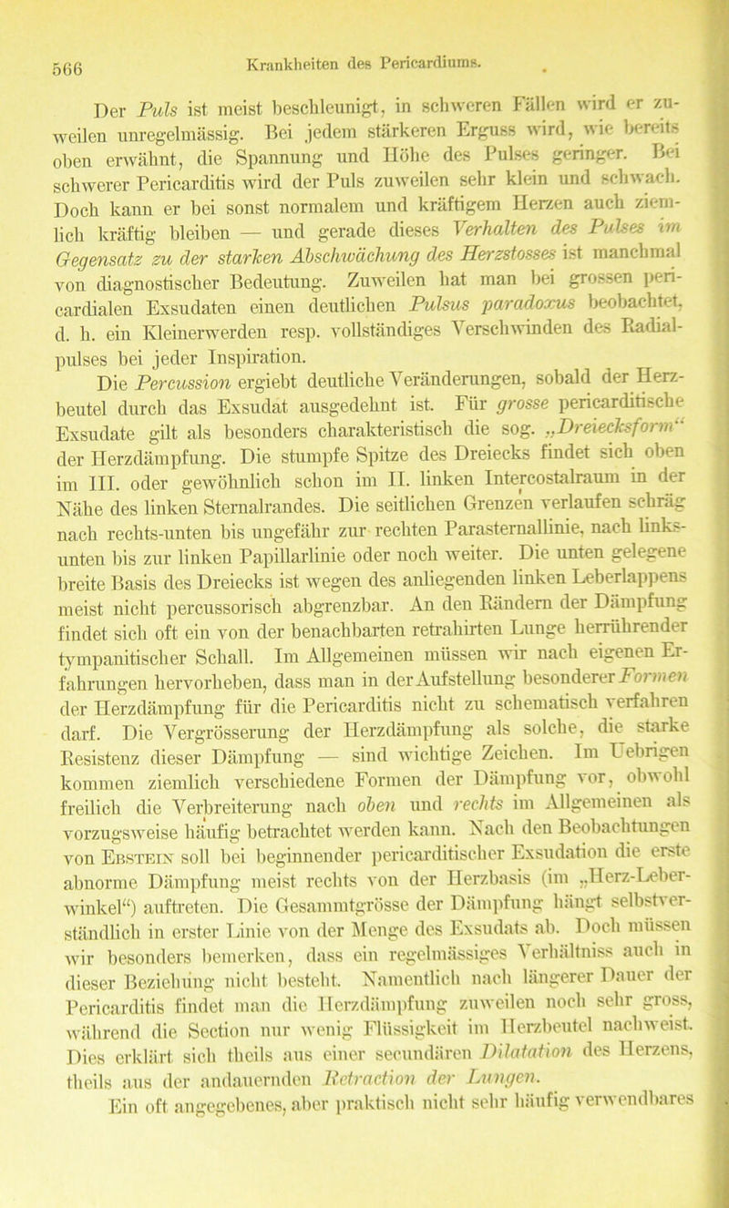 Der Puls ist meist besclileunigt, in schweren Fallen wird er zu- weilen unregelmassig. Bei jedera starkeren Erguss wird, wie berate oben erwalmt, die Spannung und Ilbhe des Pulses geringer. Bei schwerer Pericarditis wird der Puls zuweilen sehr klein und sckwack. Dock kann er bei sonst normalem und kraftigem Herzen auc-h ziem- licli kraftig bleiben — und gerade dieses Verhalten des Pulses im Gegensatz zu der starken Abschwdchung des Eerzstosses ist manckmal von diagnostiscber Bedeutung. Zuweilen hat man bei gro.'sen peri- cardialen Exsudaten einen deutlichen Pulsus paradoxus beobaektet, d. h. ein Kleinerwerden resp. vollstandiges Yerschwinden des Badial- pulses bei jeder Inspiration. Die Percussion ergiebt deutliche Veranderungen, sobald der Herz- beutel durcb das Exsudat ausgedeknt ist. Fiir grosse pericarditiscke Exsudate gilt als besonders charakteristisch die sog. ..Dreiecksform- der Herzdampfung. Die stumpfe Spitze des Dreiecks findet sick oben im III. oder gewoknlick schon im II. linken Intercostalraum in d<;r Hake des linken Sternalrandes. Die seitlicken Grenzen verlaufen schrag nach reckts-unten bis ungefakr zur reckten Parasternallinie, nack links- unteu bis zur linken Papillarlinie oder nock weiter. Die unten gelegene breite Basis des Dreiecks ist wegen des aidiegenden linken Leberlappens meist nicht percussorisck abgrenzbar. An den Bandem der Dampfung findet sick oft ein von der benaclibarten retraliirten Lunge kerriikrender tympanitiscker Sckall. Im Allgemeinen miissen wir nack eigenen Er- fakrungen kervorkeben, dass man in derAufstellung besonderer Foimcn der Herzdampfung fiir die Pericarditis nickt zu scliematisck verfakren darf. Die Vergrosserung der Herzdampfung als solcke, die starke Besistenz dieser Dampfung — sind wiclitige Zeicken. Im Uebrigen kommen ziemlick versckiedene Formen der Dampfung ' or, obwokl freilicli die Verbreiterung nack oben und rechts im Allgemeinen als vorzugsweise kaufig betracktet werden kann. Nack den Beobacktungen von Ebstein soil bei beginnender pericarditiseker Exsudation die erste abnorme Dampfung meist rechts von der Ilerzbasis (im ,.Herz-Leber- winkel“) auftreten. Die Gesammtgrosse der Dampfung kangt selbstver- standlick in erster Linie von der Menge des Exsudats ab. Dock miissen wir besonders bemerken, dass ein regelmassiges Yerkaltniss auck in dieser Bezielning nickt besteht. Namentlick nack langerer Dauer der Pericarditis findet man die Herzdampfung zuweilen nock sehr gross, wakrend die Section nur wenig Fliissigkeit im Herzbeutel nackweist. Dies erklart sick tkeils aus einer secundaren Dilatation des Herzens, tkeils aus der andauernden Petr action der Lungen. Ein oft angegebenes, aber praktisck nickt sehr kaufig verwendbares 1