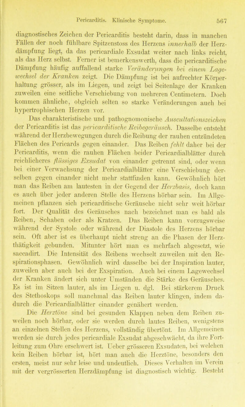 diagnostisches Zeichen der Pericarditis besteht darin, dass in manchen Fallen der nocli fiihlbare Spitzenstoss des Herzens innerhalb der Ilerz- dampfung liegt, da das pericardiale Exsudat weiter nach links reiclit. als das Herz selbst. Ferner ist bemerkenswerth, dass die pericarditische Dampfung haufig auffallend starke Verdnderungen bei einern Lage- wechsel der Kranken zeigt Die Dampfung ist bei aufrechter Korper- haltung grosser, als im Liegen, und zeigt bei Seitenlage der Kranken zuweilen eine seitliclie Yerschiebung von mehreren Centimetern. Dock komrnen ahnlicke, obgieich selten so starke Veranderungen auch bei bypertrophischen Herzen vor. Das charakteristische und pathognomonische Auscultationszeichen der Pericarditis ist das pericarditische Reibegerdusch. Dasselbe entsteht wabrend derllerzbewegungen durch dieReibung der rauben entziindeten Flachen des Pericards gegen einander. Das Reiben fehlt daher bei der Pericarditis, wenn die rauben Flachen beider Pericardialblatter durch reichlickeres fliissiges Exsudat von einander getrennt sind, oder wenn bei einer Verwacksung der Pericardialblatter eine Yerschiebung der- selben gegen einander niclit rnebr stattfinden kann. Gewohnlich bort man das Reiben am lautesten in der Gegend der Herzbasis, dock kann es auch iiber jeder anderen Stelle des Herzens borbar sein. Im Allge- meinen pflanzen sick pericarditische Gerauscke niclit sebr weit borbar fort. Der Qualitat des Gerausches nach bezeichnet man es bald als Reiben, Scbaben oder als Kratzen. Das Reiben kann vorzugsweise wabrend der Systole oder wabrend der Diastole des Herzens borbar sein. Oft aber ist es iiberhaupt nicht streng an die Pbasen der Ilerz- tbatigkeit gebunden. Mitunter bort man es mebrfacb abgesetzt, wie saccadirt. Die Intensitat des Reibens wechselt zuweilen mit den Re- spirationsphasen. Gewohnlich wird dasselbe bei der Inspiration lauter, zuweilen aber auch bei der Exspiration. Auch bei einem Lagewecbsel der Kranken iindert sicli unter Umstanden die Starke des Gerausches. Es ist im Sitzen lauter, als im Liegen u. dgl. Bei starkerem Druck des Stetboskops soli mancbmal das Reiben lauter klingen, indem da- durch die Pericardialblatter einander genahert werden. Die Herztone sind bei gesunden Klappen neben dem Reiben zu- weilen nocb borbar, oder sie werden durch lautes Reiben, wenigstens an einzelnen Stellen des Herzens, vollstiindig ubertont. Im Allgemeinen werden sie durch jedes pericardiale Exsudat abgeschwacht, da ihreFort- leitung zura Ohre erscliwert ist. Ueber grosseren Exsudaten, bei welchen kein Reiben borbar ist, bort man auch die Herztone, besonders den ersten, meist nur sebr leise und undeutlicb. Dieses Verhalten im Verein mit der vergrosserten Herzdampfung ist diagnostiscb wichtig. Besteht