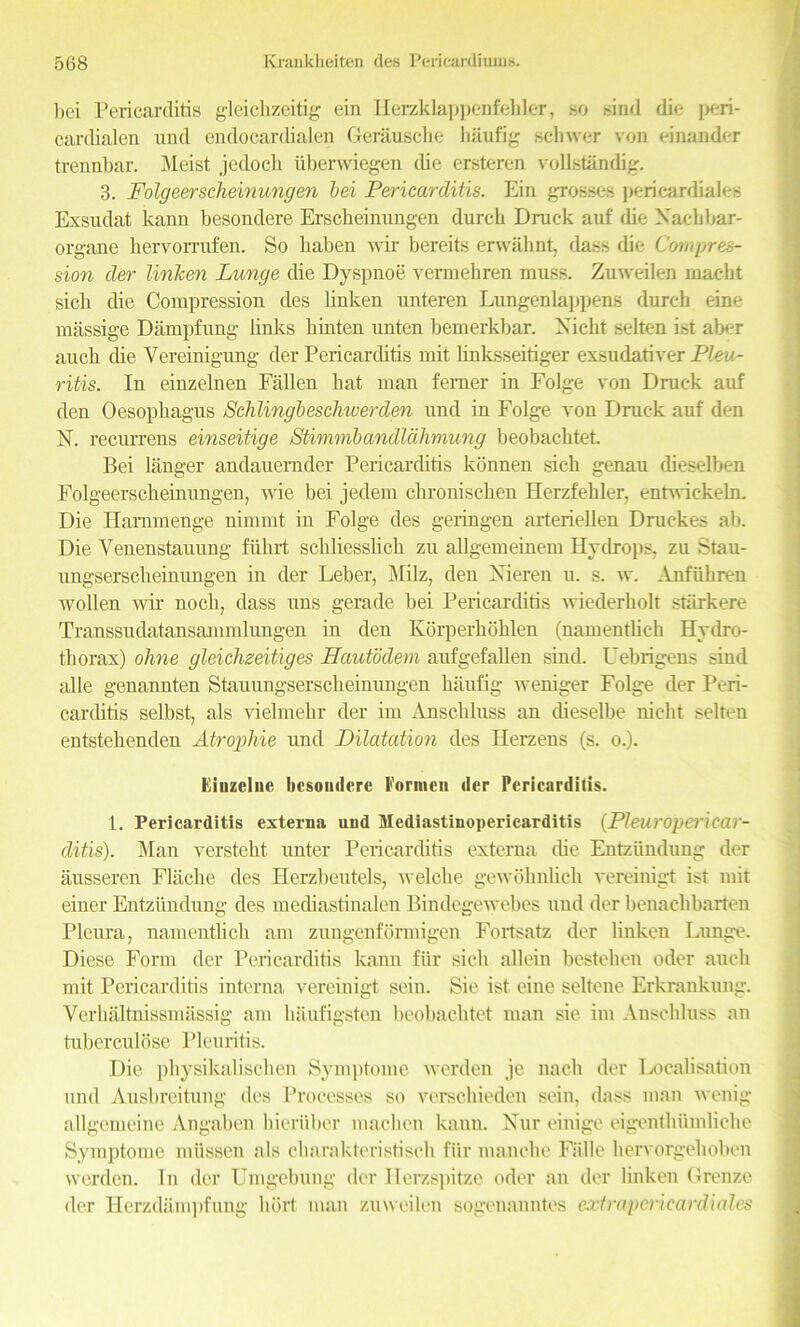 bei Pericarditis gleichzeitig ein Herzklappenfehler, so sind die peri- cardialen und endocardialen Gerausche haufig sclnver von einauder trennbar. Meist jedocb iiberwiegen die ersteren vollstandig. 3. Folgeerscheinungen bei Pericarditis. Ein grosses pericardiales Exsudat kann besondere Erscbeinungen durch Druck auf die Xaehbar- organe hervorrufen. So liaben wir bereits erwahnt, class die Compres- sion der linken Lunge die Dyspnoe vermehren muss. Zuweilen macbt sicli die Compression cles linken unteren Lungenlappens durch eine massige Dampfung links hinten unten bemerkbar. Xicht selten ist aber auch die Vereinigung der Pericarcbtis mit linksseitiger exsudativer Pleu- ritis. Iu einzelnen Fallen bat man ferner in Folge von Druck auf den Oesophagus Schlingbeschiverden und in Folge von Druck auf den X. recurrens einseitige Stimmbandlahmung beobacktet. Bei langer andauernder Pericarditis konnen sich genau dieselben Folgeerscheinungen, wie bei jedem chronischen Herzfehler, entwiekeln. Die Hammenge nimmt in Folge cles geringen arteriellen Druckes ab. Die Venenstauung fiihrt scliliesslich zu allgemeinem Hydrops, zu Stau- ungsersckeinungen in der Leber, Milz, den Xieren u. s. w. Anfiibren wollen wir nocb, class uns gerade bei Pericarditis wiederholt stiirkere Transsudatansammlungen in den Korperkoklen (namenthch Hydro- thorax) ohne gleichzeitig es Hautodem aufgefallen sincl. Uebrigens sind alle genannten Stauungserscheinungen haufig weniger Folge der Peri- carditis selbst, als vielmehr der im Anschluss an cheselbe nicht selten entstehenclen Atropine und Dilatation des Herzens (s. o.). l'iiuzclne besondere Fonnen der Pericarditis. 1. Pericarditis externa und Mediastinopericarditis (Pleuropericar- ditis). Man verstekt, unter Pericarditis externa die Entziindung der ausseren Flaclie des Herzbeutels, welcbe gewohnlich vereinigt ist mit einer Entziindung des mechastinalen Bindegewebes und der benaebbarten Pleura, namentlich am zungenformigen Fortsatz der linken Lunge. Diese Form der Pericarditis kann fiir sich allein bestehen oder auch mit Pericarditis interna vereinigt sein. Sie ist eine seltene Erkrankung. Yerhaltnissmassig am haufigsten beobachtet man sie im Anschluss an tuberculose Pleuritis. Die physikalischen Symptome werden ,je nach der Localisation und Ausbreitung des Processes so verschieden sein, class man wenig allgemeine Angaben hieriiber machen kann. Xur einige eigenthiimliche Symptome miissen als charakteristisch fiir manche Falle hervorgeboben werden. In der Umgebung der Herzspitze oder an der linken Grenze der Herzdiimpfung hort man zuweilen sogenanntes extrapericardiales