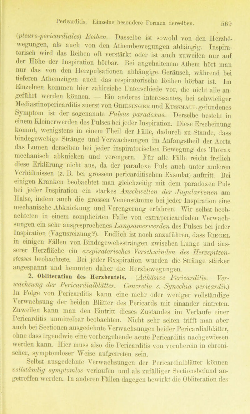 {pleui o-pencardiales) Reiben. Dasselbe ist sowohl von den Herzbc- wegungen, als ancli von den Athembewegungen abhangig. Inspira- torisch wird das Reiben oft verstarkt oder ist auck znweilen nur anf der Hoke der Inspiration liorbar. Bei angekaltenem Atkem ktirt man nnr das von den Ilerzpnlsationen abkangige. Gerausck, wakrend bei tieferen Atkemztigen auck das respiratoriscke Reiben liorbar ist. Im Einzelnen kommen bier zaklreicke Unterschiede vor, tke nickt alle an- gefiikrt werden konnen. — Ein anderes interessantes, bei sckwieliger Mediastinojtericarditis zuerst von Griesinger und Kussmaul gefundenes Symptom ist der sogenannte Pulsus paradoxus. Derselbe bestekt in einem Kleinerwerden des Pulses bei jeder Inspiration. Diese Ersclieinung kommt, wenigstens in einem Tkeil der Falle, dadurck zu Stande, dass bindegewebige Strange und Verwacksungen im Anfangstheil der Aorta das Lumen derselben bei jeder inspiratoriscken Bewegung des Tliorax meckanisck abknicken und verengern. Fiir alle Falle reickt freilick diese Erklarung nickt aus, da der paradoxe Puls auck unter auderen Verbal tnissen (z. B. bei grossem pericarditiscken Exsudat) auftritt. Bei emigen Kranken beobacktet man gieickzeitig mit dem paradoxen Puls bei jeder Inspiration ein starkes Anschwellen der Jugularvenen am liaise, indem auck die grossen Venenstamme bei jeder Inspiration eine meckaniscke Abknickung und Verengerung erfakren. Wir selbst beob- ackteten in einem complicirten Falle von extrapericardialen Verwack- sungen ein sekr ausges])rockenes Langsameriverden des Pulses bei jeder Inspiration (Vagusreizung?). Endlick ist nock anzufukren, dass Riegel in einigen Fallen von Bindegewebsstrangen zwisclien Lunge und iius- serer Herzflache ein exspiratorisches Verschivinden des Herzspitzen- stosses beobacktete. Bei jeder Exspiration wurden die Strange starker angespannt und kemmten daker die Herzbewegungen. 2. Obliteration des Herzbeutels. (Adhdsive Pericarditis. Ver- ivachsung der Pericardialbldtter. Concretio s. Synechia pericardii.) Jn lolge von Pericarditis kann eine mekr oder weniger vollstandige Verwacksung der beiden Blatter des Pericards mit einander eintreten. Zuweilen kann man den Eintritt dieses Zustandes im Verlaufe cincr Pericarditis unmittelbar beobackten. Nickt sekr selten trifft man aber auck bei Sectionen ausgedeknte Verwacksungen beider Pericardialblatter, okne dass irgendwie eine vorhergekende acute Pericarditis nackgewiesen werden kann. Ilier muss also die Pericarditis von vomherein in ckroni- scher, symptomloser Weise aufgetreten sein. Selbst ausgedeknte Verwacksungen der Pericardialblatter konnen vollstdndig symptomlos verlaufen und als zufalliger Sectionsbefund an- getroffen werden. In anderen Fallen dagegen bewirkt die Obliteration des