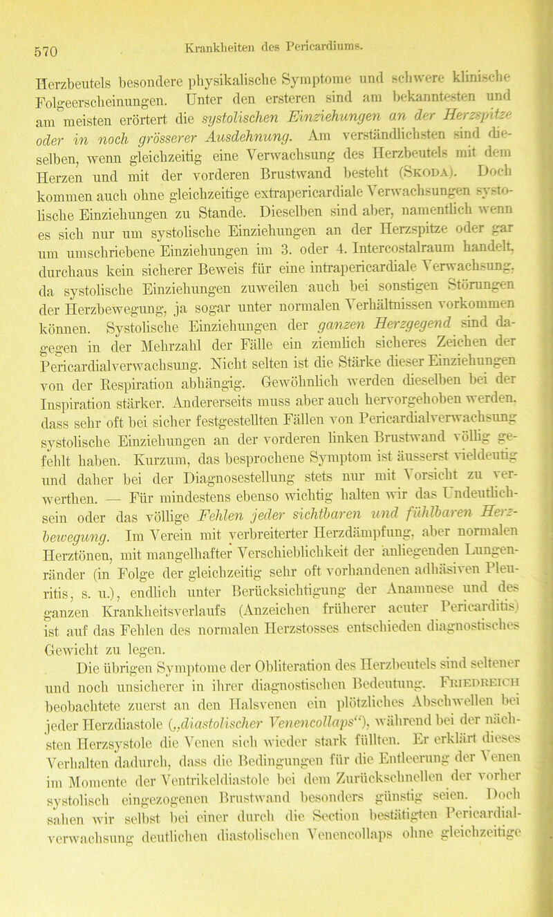 Herzbeutels besondere physikalische Symptome und sell were klinisebe Folgeerscheinungen. Unter den ersteren sind am bekanntesten und avn'meisten erortert die systolischen Einziehungen an der Herzspitze oder in noch grosserer Ausdehnung. Am verstiindlichsten sind die- selben, wenn gleicbzeitig eine Verwachsung des Herzbeutels mit dem Herzen und mit der vorderen Brustwand bestebt (Skoda). Doch kommen aucb obne gleicbzeitige extrapericardiale Verwachsungen systo- liscbe Einziehungen zu Stande. Dieselben sind aber, namentlieb wenn es sicb nur um systolisebe Einziehungen an der Herzspitze oder gar urn umschriebene Einziehungen im 3. oder 4. Intercostalraum handelL durchaus kein sicherer Beweis fiir eine intrapericardiale Verwachsung, da systolisebe Einziehungen zuweilen auch bei sonsbgen Storungen der Herzbewegung, ja sogar unter normalen Yerhiiltnissen vorkommen konnen. Systohsche Einziehungen der ganzen Herzgegend sind da- gegen in der Mehrzahl der Falle ein ziembeh sicheres Zeiehen der Pericardial verwachsung. Nicht selten ist die Starke dieser Einziehungen von der Respiration abhangig. Gewohnlich werden dieselben bei der Inspiration starker. Andererseits muss aber auch hervorgehoben werden. dass sehr oft bei sicher festgestebten Fallen von Pericardialverwaehsung systolisebe Einziehungen an der vorderen linken Brustwand vblbg ge- felilt haben. Kurzum, das besprochene Symptom ist iiusserst vieldeutig und daher bei der Diagnosestellung stets mu- mit Yorsicbt zu ver- werthen. — Fur mindestens ebenso wichtig balten wir das Undeuthch- sein oder das vollige Fehlen jeder sichtbaren und fuhlbaien He>~- beivegung. Im Yerein mit verbreiterter Herzdampfung, aber normalen Herztonen, mit mangelhafter Verschiebtichkeit der anliegenden Lungen- rander (in Folge der gleicbzeitig sehr oft vorliandenen adhasiven Pleu- ritis, s. u.), endlich unter Berucksichtigung der Anamuese und des ganzen Ivrankheitsverlaufs (Anzeiclien fruherer acuter Pericarditis) ist auf das Fehlen des normalen Ilerzstosses entschieden diagnostisches Gewicbt zu legen. Die iibrigen Symptome der Obliteration des Herzbeutels sind seltenei und noch unsicherer in ihrer diagnostischen Bedeutung. Friedreich beobachtete zuerst an den Halsvenen ein plotzliches Abscliwellen bei jeder Herzdiastole („diastolischer Ymencollaps), wall rend bei der nacb- sten Herzsystole die Venen sicb wieder stark fiillten. Er erklart <beses Verbal ten dadurch, dass die Bedingungen fiir die Entleerung der Venen im Momente der Yentrikeldiastole bei dem Zuriickschnellen der vorher systolisch eingezogenen Brustwand besonders giinstig seien. Doch salien wir selbst bei einer (lurch die Section bestiitigten Pericardial- verwachsunir deutlichen diastolischen Venencollaps oline gleicbzeitige
