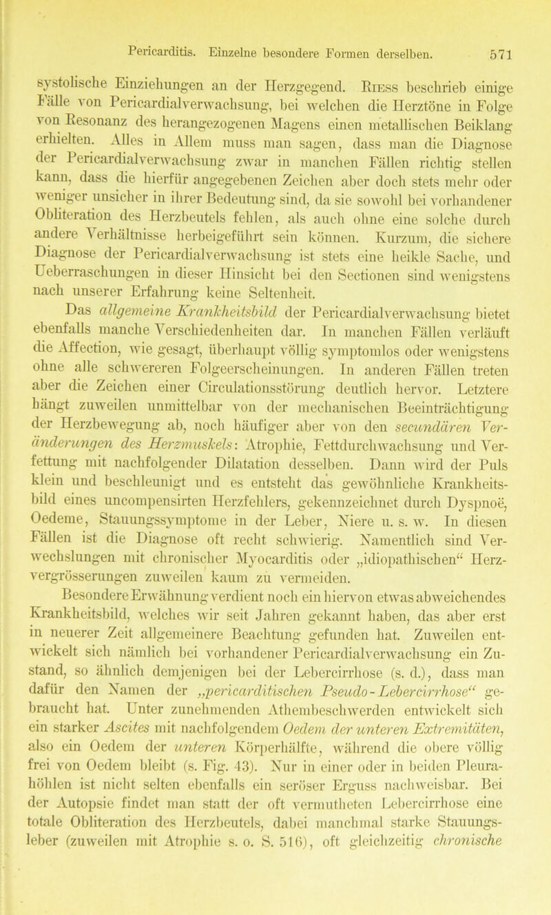 systobscke Einziehungen an der Herzgegend. Eiess besclirieb einige balle von Pericardialver wachsung, bei welchen die Herztone in Folge 'on Pesonanz des berangezogenen Magens einen metalbschen Beiklang eibielten. Alles in Allem muss man sagen, dass man die Diagnose der Pericardial verve achsung' zwar in mancben Fallen riclitig stellen kann, dass (be kierfur angegebenen Zeicben aber dock stets melir oder weniger unsicker in ikrer Bedeutung sind, da sie so wold bei vorkandener Obbteration des Herzbeutels fehlen, als auch okne eine solcke durck andere A erkaltmsse kerbeigefukrt sein konnen. Kurzum, (be sichere Diagnose der Pericardialverwacksung ist stets eine keikle Sacke, und Uekerrasckungen in dieser Hinsickt bei den Sectionen sind wenigstens nack unserer Erfakrung keine Seltenkeit. Das allgerneme KranJcheitsbild der Pericardialverwacksung bietet ebenfabs mancke Versckiedenkeiten dar. In xnancken Fallen verlauft (be Affection, wie gesagt, iiberkaupt vollig symptomlos oder wenigstens ohne alle sckwereren Folgeersckeinungen. In anderen Fallen treten aber die Zeicben einer Circulationsstorung (leutlich hervor. Letztere kangt zuweilen unmittelbar von der meckanischen Beeintrachtigung der Herzbewegung ab, nock haufiger aber von den secunddren Yer- dnderungen des HerzmusTcels: ‘Atrophic, Fettdurckwacksung und Ver- fettung mit nachfolgender Dilatation desselben. Dann wixd der Puls klein und beschleunigt und es entstekt das gewoknlicke Krankheits- bild eines uncompensirten Herzfehlers, gekennzeicknet durck Dyspnoe, Oedeme, Stauungssymptome in der Leber, Niere u. s. w. In diesen Fallen ist die Diagnose oft recht sckwierig. Namentlich sind Yer- weckslungen mit ckroniscker Myocarditis oder „idiopatkiscken“ Herz- vergrosserungen zuweilen kaum zu vermeiden. Besondere Erwaknung verdient nock ein hiervon etwas abweickendes Krankkeitsbild, welclies wir seit Jakren gekannt kaben, das aber erst in neuerer Zeit allgemeinere Beachtung gefunden bat. Zuweilen ent- wickelt sick namlick bei vorhandener Pericardialverwachsung ein Zu- stand, so ahnlich demjenigen bei der Lebercirrkose (s. d.), dass man dafiir den Xamen der „pericarditischen Pseudo - Lebercvrrhose“ ge- brauckt bat. Enter zunehmenden Athembesckwerden entwickelt sick ein starker Ascites mit nachfolgendem Oedem der unteren Pxtremitdten, also ein Oedem der unteren Korperhalfte, wakrend die obere vollig frei von Oedem bleibt (s. Fig. 43). Nur in einer oder in beiden Pleura- liolilen ist nickt selten ebenfalls ein seroser Erguss nachweisbar. Bei der Autopsie findet man statt der oft vermutketen Lebercirrkose eine totale Obbteration des Herzbeutels, dabei manchmal starke Stauungs- leber (zuweilen mit Atrophie s. o. S. 516), oft gleickzeitig chronische