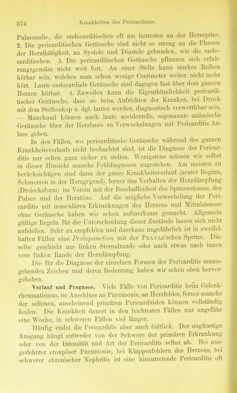 Pulmonalis, die endocarditischen oft am lautesten an der Ilerzspitze. 2. Die pericarditischen Gerausche sind nicht so strong an die Phasen der Herzthatigkeit, an Systole und Diastole gebunden, wie die endo- carditischen. 3. Die pericarditischen Gerausche pflanzen sich erfah- rungsgemass nicht weit fort. An einer Stelle kann starkes Keihen horbar sein, welches man schon wenige Centimeter weiter nicht mehr hort. Laute endocardiale Gerausche sind dagegen fast liber dem ganzen Herzen horbar. 4. ZuweUen kann die Eigenthiimlichkeit pericardi- tiscker Gerausche, dass sie beim Aufrichten der Kranken, hei Dnick mit dem Stethoskop u. dgl. lauter werden, diagnostisch verwerthbarsein. — Manckmal konnen auch laute accidentelle, sogenannte anamische Gerausche liber der Herzbasis zu Yerwechslungen mit Pericarditis An- lass geben. In den Fallen, wo pericarditische Gerausche wahrend des ganzen Krankheitsverlaufs nicht heobachtet sind, ist die Diagnose der Pericar- ditis nur selten ganz sicher zu stellen. Wenigstens miissen wir selbst in dieser Hinsicht manclie Fehldiagnosen zugestelien. Am meisten zu beriicksichtigen sind dann der gauze Krankheitsverlauf (acuter Beginn, Schmerzen in der Herzgegend), ferner das A erlialten der Herzdampfung (Dreiecksform) im Yerein mit der Beschaffenheit des Spitzenstosses, des Pulses und der Herztone. Auf die mogliche Yerwecbslung der Peri- carditis mit muscularen Erkrankungen des Herzens und Mitralstenose olme Gerausche haben wir schon aufmerksam gemacht. Allgemein giiltige Eegelu fur die Unterscheidung dieser Zustande lassen sich nicht auf stellen. Sehr zu empfelilen und durchaus ungefahrlich ist in zweifel- haften Fallen eine Probejmnction mit der PuAVAz'sclien Spritze. Die- selbe gescliieht am linken Sternalrande oder auch etwas nach innen vom linl\.en Rande der Herzdampfung. Die fur die Diagnose der einzelnen Formen der Pericarditis maass- gebenden Zeichen und deren Bedeutung haben wir schon oben liervor- gelioben. Yerlauf und Prognose. Yiele Falle von Pericarditis beim Gelenk- rheumatismus, im Anschluss an Pneumonie, an Herzfehler, ferner manclie der seltenen, anscheinend primiiren Pericarditiden konnen vollstandig heilen. Die Kranldieit dauert in den leichtesten Fallen nur ungefahr eine Woclie, in schweren Fallen viel langer. Haufig endet die Pericarditis aber auch todtlich. Der ungiinstige Ausgang hangt entweder von der Schwere der primiiren Erkrankung oder von der Intensitat und Art der Pericarditis selbst ab. Bei aus- gedehnter crouposer Pneumonie, bei Klappenfehlern des Herzens, bei schwerer chronischer Nephritis ist eine hinzutretende 1 ericaiditis oft